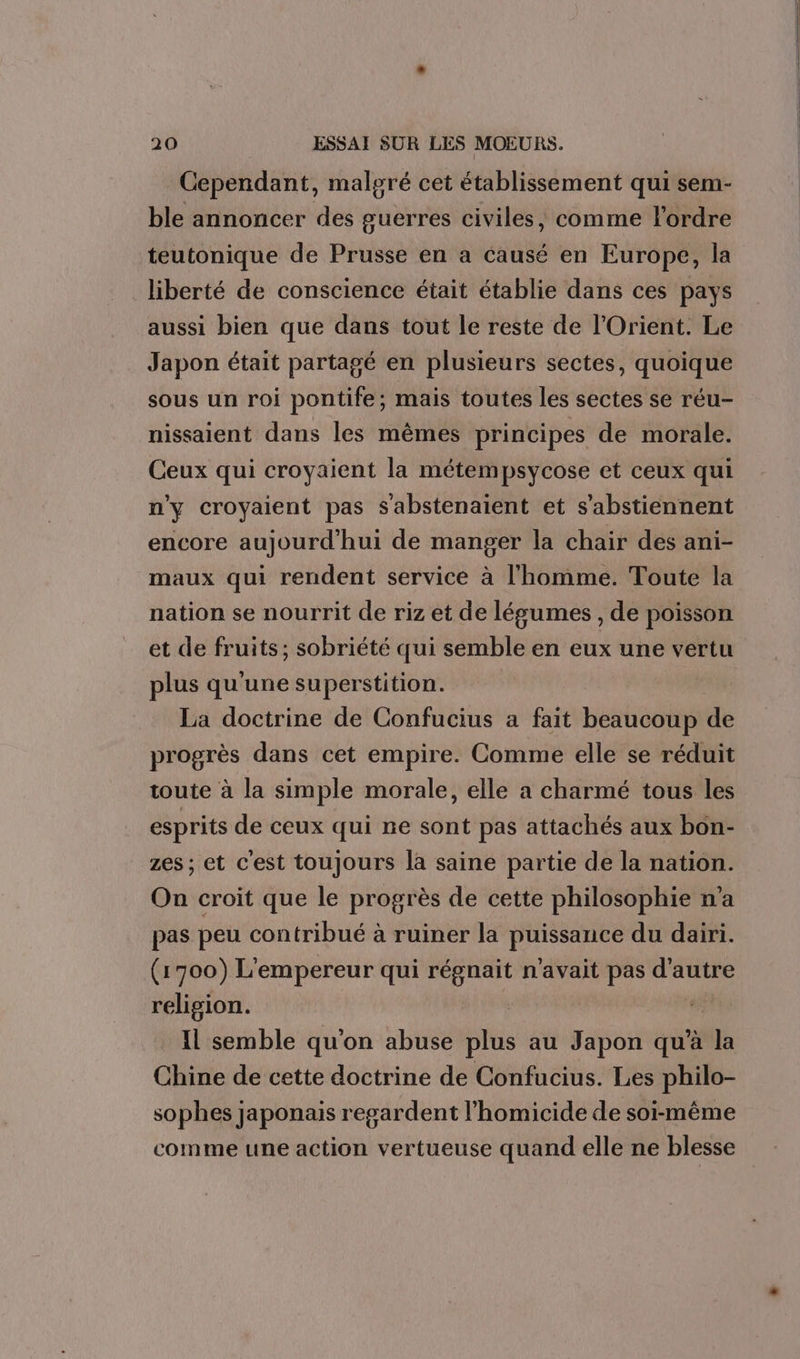 Cependant, malgré cet établissement qui sem- ble annoncer des guerres civiles, comme l'ordre teutonique de Prusse en a causé en Europe, la liberté de conscience était établie dans ces pays aussi bien que dans tout le reste de l'Orient. Le Japon était partagé en plusieurs sectes, quoique sous un roi pontife; mais toutes les sectes se réu- nissaient dans les mêmes principes de morale. Ceux qui croyaient la métempsycose et ceux qui n'y croyaient pas S'abstenaient et s'abstiennent encore aujourd'hui de manger la chair des ani- maux qui rendent service à l'homme. Toute la nation se nourrit de riz et de légumes , de poisson et de fruits ; sobriété qui semble en eux une vertu plus qu'une superstition. La doctrine de Confucius a fait beaucoup de progrès dans cet empire. Comme elle se réduit toute à la simple morale, elle a charmé tous les esprits de ceux qui ne sont pas attachés aux bon- zes ; et c'est toujours là saine partie de la nation. On croit que le progrès de cette philosophie n’a pas peu contribué à ruiner la puissance du dairi. (1700) L'empereur qui régnait n'avait pas d'autre religion. | | e Il semble qu'on abuse plus au Japon qu’à la Chine de cette doctrine de Confucius. Les philo- sophes japonais regardent l’homicide de soi-même comme une action vertueuse quand elle ne blesse