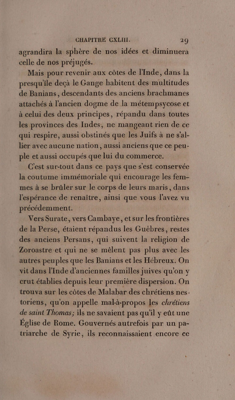 agrandira la sphère de nos idées et diminuera celle de nos préjugés. | Mais pour revenir aux côtes de l'Inde, dans la presqu'ile deçà le Gange habitent des multitudes de Banians, descendants des anciens brachmanes attachés à l’ancien dogme de la métempsycose et à celui des deux principes, répandu dans toutes les provinces des Indes, ne mangeant rien de ce qui respire, aussi obstinés que les Juifs à ne s’al- lier avec aucune nation, aussi anciens que ce peu- ple et aussi occupés que lui du commerce. C'est sur-tout dans ce pays que s'est conservée la coutume immémoriale qui encourage les fem- mes à se brûler sur le corps de leurs maris, dans l'espérance de renaître, ainsi que vous l'avez vu précédemment. Vers Surate, vers Cambaye, et sur les frontières de la Perse, étaient répandus les Guébres, restes des anciens Persans, qui suivent la religion de Zoroastre-et qui ne se mêlent pas plus avec les autres peuples que les Banians et les Hébreux. On vit dans l'Inde d'anciennes familles juives qu'on y crut établies depuis leur première dispersion. On trouva sur les côtes de Malabar des chrétiens nes- toriens, qu'on appelle mal-ä-propos les chrétiens de saint Thomas; ils ne savaient pas qu'il y eût une Église de Rome. Gouvernés autrefois par un pa- triarche de Syrie, ils reconnaissaient encore ce