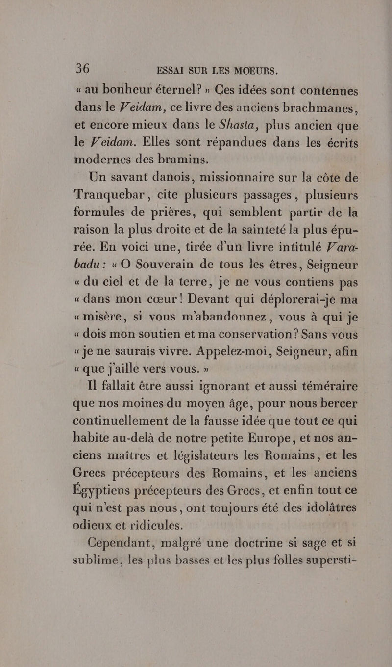 « au bonheur éternel? » Ces idées sont contenues dans le Jeidam, ce livre des anciens brachmanes, et encore mieux dans le Shasta, plus ancien que le Feidam. Elles sont répandues dans les écrits modernes des bramins. Un savant danois, missionnaire sur la côte de Tranquebar, cite plusieurs passages, plusieurs formules de prières, qui semblent partir de la raison la plus droite et de la sainteté la plus épu- rée. En voici une, tirée d’un livre intitulé f’ara- badu : « O Souverain de tous les êtres, Seigneur « du ciel et de la terre, je ne vous contiens pas « dans mon cœur! Devant qui déplorerai-je ma «misère, si vous m'abandonnez, vous à qui je « dois mon soutien et ma conservation? Sans vous « Je ne saurais vivre. Appelez-moi, Seigneur, afin « que j'aille vers vous. » Il fallait être aussi ignorant et aussi téméraire que nos moines du moyen âge, pour nous bercer continuellement de la fausse idée que tout ce qui habite au-delà de notre petite Europe, et nos an- ciens maîtres et législateurs les Romains, et les Grecs précepteurs des Romains, et les anciens Égyptiens précepteurs des Grecs, et enfin tout ce qui n'est pas nous, ont toujours été des idolâtres odieux et ridicules. Cependant, malgré une doctrine si sage et si sublime, les plus basses et les plus folles supersti-