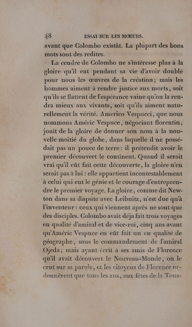 avant que Colombo existàt. La plupart des bons mots sont des redites. La cendre de Colombo ne s'intéresse plus à la gloire qu'il eut pendant sa vie d'avoir doublé pour nous les œuvres de la création; mais les hommes aiment à rendre justice aux morts, soit qu'ils se flattent de l'espérance vaine qu'on la ren- dra mieux aux vivants, soit qu'ils aiment natu- rellement la vérité. Americo Vespucci, que nous nommons Améric Vespuce, négociant florentin, jouit de la gloire de donner son nom à la nou- velle moitié du globe, dans laquelle il ne possé- dait pas un pouce de terre: il prétendit avoir le premier découvert le continent. Quand il serait vrai qu'il eût fait cette découverte, la gloire n'en serait pas à lui : elle appartient incontestablement à celui qui eut le génie et le courage d'entrepren- dre le premier voyage. La gloire, comme dit New- ton dans sa dispute avec Leibnitz, n'est due qu'à l'inventeur : ceux qui viennent après ne sont que des disciples. Colombo avait déja fait trois voyages en qualité d'amiral et de vice-roi, cinq ans avant qu'Améric Vespuce en eût fait un en qualité de géographe, sous le commandement de l'amiral Ojeda; mais ayant écrit à ses amis de Florence qu'il avait découvert le Nouveau-Monde, on le erut sur sa parole, et les citoyens de Florence or- donnèrent que tous les ans, aux fêtes de la Tous-