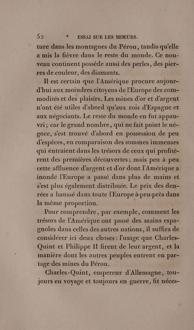 ture dans les montagnes du Pérou, tandis qu’elle a mis la fiévre dans le reste du monde. Ce nou- veau continent posséde aussi des perles, des pier- res de couleur, des diamants. Il est certain que l'Amérique procure aujour- d’hui aux moindres citoyens de l'Europe des com- modités et des plaisirs. Les mines d’or et d'argent n'ont été utiles d'abord qu'aux rois d'Espagne et aux négociants. Le reste du monde en fut appau- vri, car le grand nombre, qui ne fait point le né- soce, s'est trouvé d'abord en possession de peu d'espèces, en comparaison des sommes immenses qui entraient dans les trésors de ceux qui profitè- rent des premières découvertes; mais peu à peu cette affluence d'argent et d'or dont l'Amérique a inondé l'Europe a passé dans plus de mains et s'est plus également distribuée. Le prix des den- rées a haussé dans toute l'Europe à-peu-près dans la même proportion. Pour comprendre, par exemple, comment les trésors de l'Amérique ont passé des mains espa- onoles dans celles des autres nations, il suffira de considérer ici deux choses : l'usage que Charles- Quint et Philippe IT firent de leur argent, et la ie dont les autres peuples entrent en par- ge des mines du Pérou. oies: Quint, empereur LAleniete el tou- jours en voyage et toujours en guerre, fit néces-