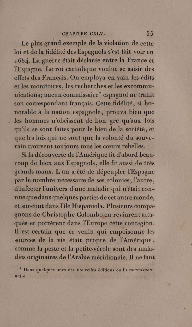 Le plus grand exemple de la violation de cette loi et de la fidélité des Espagnols s'est fait voir en 1684. La guerre était déclarée entre la France et l'Espagne. Le roi catholique voulut se saisir des effets des Français. On employa en vain les édits et les monitoires, les recherches et les excommu- nications ; aucun commissaire” espagnol ne trahit son correspondant français. Cette fidélité, si ho- norable à la nation espagnole, prouva bien que les hommes n'obéissent de bon gré qu'aux lois qu'ils se sont faites pour le bien de la société, et que les lois qui ne sont que la volonté du souve- rain trouvent toujours tous les cœurs rebelles. Si la découverte de l'Amérique fit d'abord beau- coup de bien aux Espagnols, elle fit aussi de très grands maux. L'un a été de dépeupler l'Espagne par le nombre nécessaire de ses colonies; l’autre, d'infecter l'univers d'une maladie qui n'était con- nue que dans quelques parties de cet autre monde, et sur-tout dans l’île Hispaniola. Plusieurs compa- gnons de Christophe Colombo.en revinrent atta- qués et portèrent dans l'Europe cette contagion. IL est certain que ce venin qui empoisonne les sources de la vie était propre de l'Amérique, comme la peste et la petite-vérole sont des mala- dies originaires de l'Arabie méridionale. Il ne faut * Dans quelques unes des nouvelles éditions on lit commission- naire.