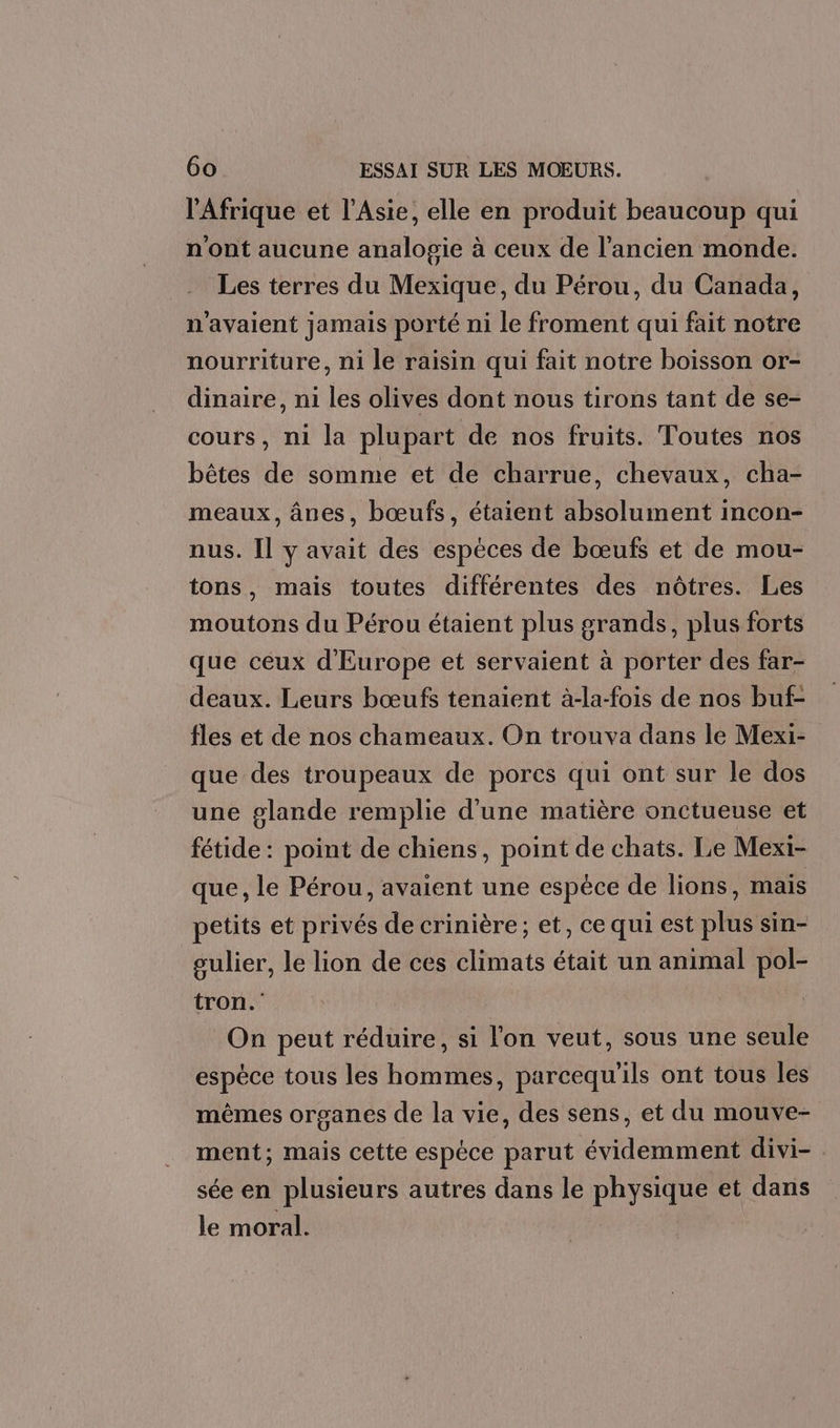 l'Afrique et l'Asie, elle en produit beaucoup qui n'ont aucune analogie à ceux de l’ancien monde. Les terres du Mexique, du Pérou, du Canada, n'avaient jamais porté ni le froment qui fait notre nourriture, ni le raisin qui fait notre boisson or- dinaire, ni les olives dont nous tirons tant de se- cours, ni la plupart de nos fruits. Toutes nos bêtes de somme et de charrue, chevaux, cha- meaux, ânes, bœufs, étaient absolument incon- nus. Il y avait des espèces de bœufs et de mou- tons, mais toutes différentes des nôtres. Les moutons du Pérou étaient plus grands, plus forts que ceux d'Europe et servaient à porter des far- deaux. Leurs bœufs tenaient à-la-fois de nos buf- fles et de nos chameaux. On trouva dans le Mexi- que des troupeaux de pores qui ont sur le dos une glande remplie d'une matière onctueuse et fétide : point de chiens, point de chats. Le Mexi- que, le Pérou, avaient une espèce de lions, mais petits et privés de crinière; et, ce qui est plus sin- gulier, le lion de ces climats était un animal pol- tron.' On peut réduire, si l'on veut, sous une seule espèce tous les hommes, parcequ'ils ont tous les mêmes organes de la vie, des sens, et du mouve- ment; mais cette espèce parut évidemment divi- : sée en plusieurs autres dans le physique et dans le moral.