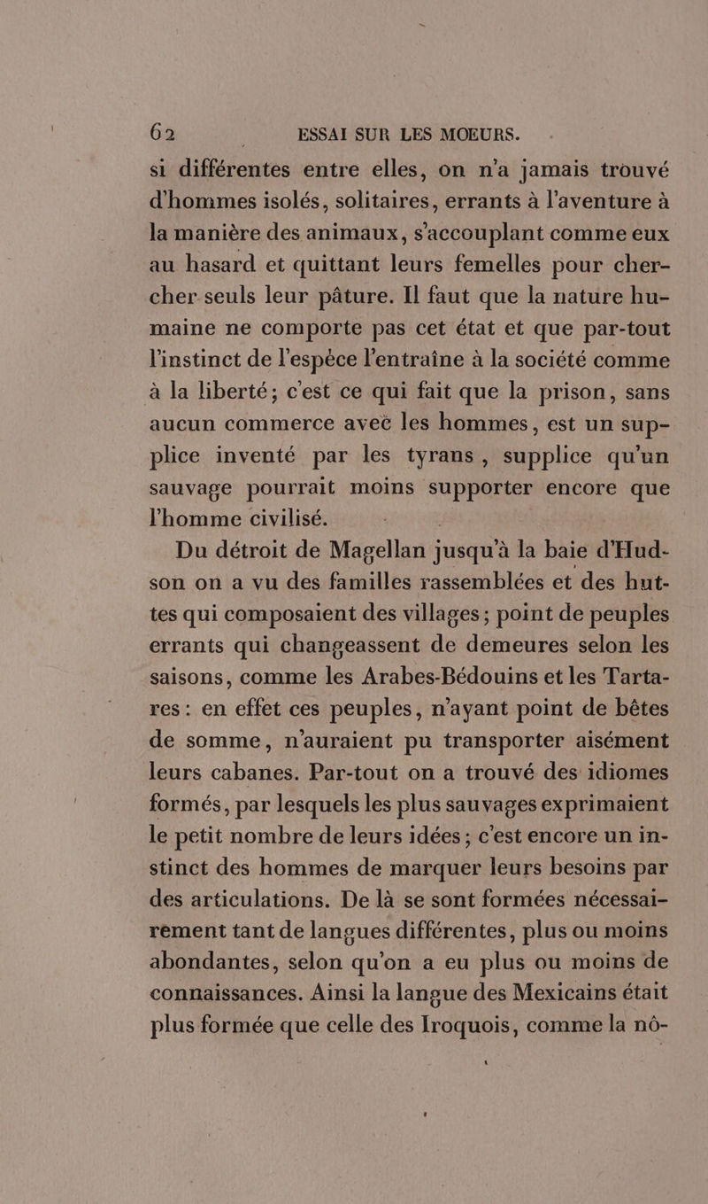 si différentes entre elles, on n'a jamais trouvé d'hommes isolés, solitaires, errants à l'aventure à la manière des animaux, s’accouplant comme eux au hasard et quittant leurs femelles pour cher- cher seuls leur pâture. Il faut que la nature hu- maine ne comporte pas cet état et que par-tout l'instinct de l'espèce l'entraîne à la société comme à la liberté; c'est ce qui fait que la prison, sans aucun commerce avec les hommes, est un sup- plice inventé par les tyrans, supplice qu’un sauvage pourrait moins supporter encore que l’homme civilisé. Du détroit de Marellanii jusqu à la baie d'Hud- son on a vu des familles rassemblées et des hut- tes qui composaient des villages ; point de peuples errants qui changeassent de demeures selon les saisons, comme les Arabes-Bédouins et les Tarta- res : en effet ces peuples, n'ayant point de bêtes de somme, n'auraient pu transporter aisément leurs cabanes. Par-tout on a trouvé des idiomes formés, par lesquels les plus sauvages exprimaient le petit nombre de leurs idées ; c'est encore un in- stinct des hommes de marquer leurs besoins par des articulations. De là se sont formées nécessai- rement tant de langues différentes, plus ou moins abondantes, selon qu'on a eu plus ou moins de connaissances. Ainsi la langue des Mexicains était plus formée que celle des Iroquois, comme la n6- \