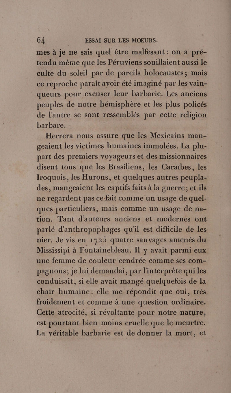 mes à je ne sais quel être malfesant : on a pré- tendu même que les Péruviens souillaient aussi le culte du soleil par de pareils holocaustes; mais ce reproche paraît avoir été imaginé par les vain- queurs pour excuser leur barbarie. Les anciens peuples de notre hémisphère et les plus policés de l'autre se sont ressemblés par cette religion barbare. Herrera nous assure que les Mexicains man- geaient les victimes humaines immolées. La plu- part des premiers voyageurs et des missionnaires disent tous que les Brasiliens, les Caraïbes, les Iroquois, les Hurons, et quelques autres peupla- des, mangeaient les captifs faits à la guerre; et ils ne regardent pas ce fait comme un usage de quel- ques particuliers, mais comme un usage de na- tion. Tant d'auteurs anciens et modernes ont parlé d’anthropophages qu'il est difficile de les nier. Je vis en 1725 quatre sauvages amenés du Mississipi à Fontainebleau. Il y avait parmi eux une femme de couleur cendrée comme ses com- pagnons; je lui demandai, par l'interprète qui les conduisait, si elle avait mangé quelquefois de la chair humaine: elle me répondit que oui, très froidement et comme à une question ordinaire. Cette atrocité, si révoltante pour notre nature, est pourtant bien moins cruelle que le meurtre. La véritable barbarie est de donner la mort, et