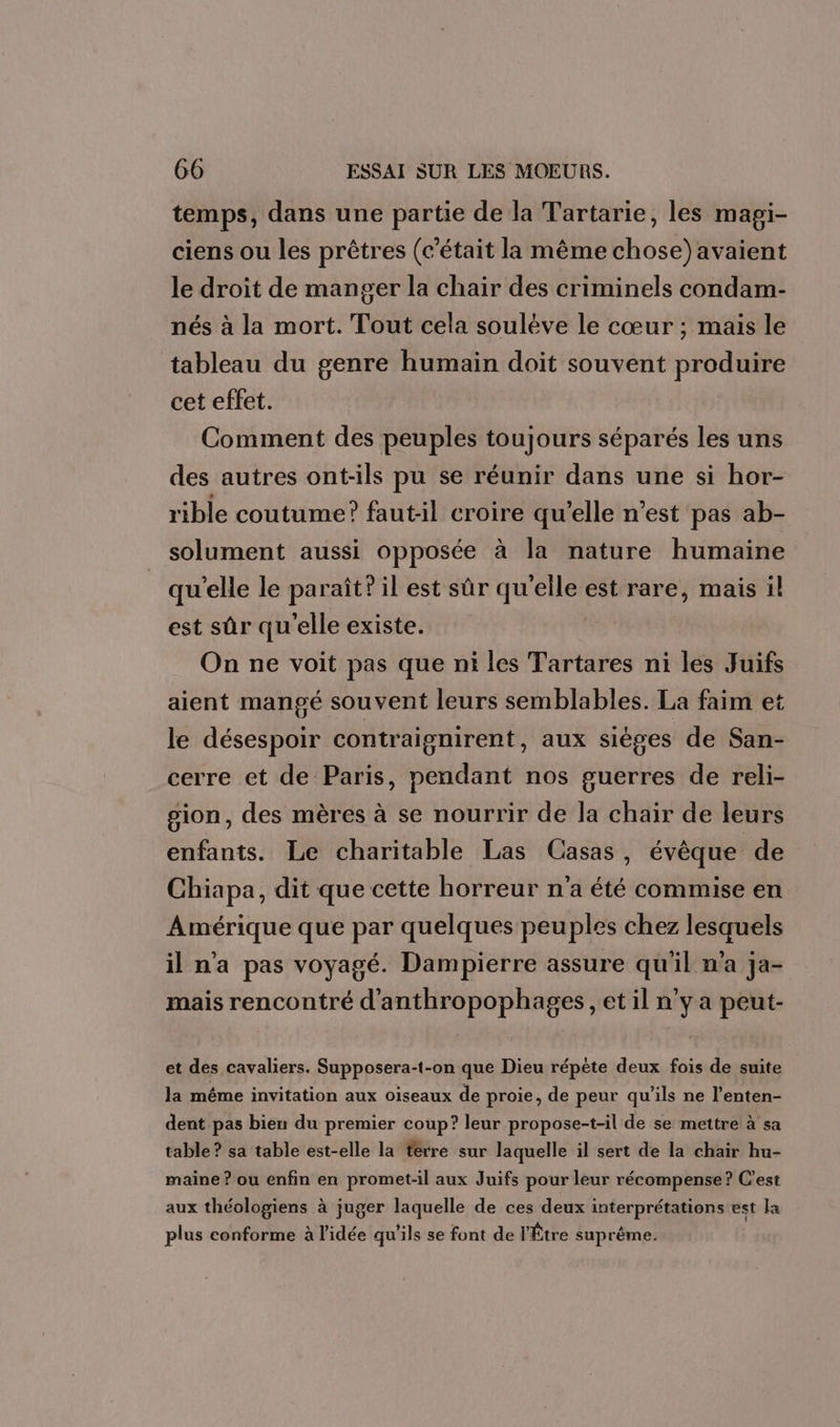 temps, dans une partie de la Tartarie, les mapi- ciens ou les prêtres (c'était la même chose) avaient le droit de manger la chair des criminels condam- nés à la mort. Tout cela soulève le cœur ; mais le tableau du genre humain doit souvent produire cet effet. Comment des peuples toujours séparés les uns des autres ont-ils pu se réunir dans une si hor- rible coutume? fautil croire qu’elle n’est pas ab- solument aussi opposée à la nature humaine qu'elle le paraît? il est sûr qu'elle est rare, mais il est sûr qu'elle existe. | On ne voit pas que ni les Tartares ni les Juifs aient mangé souvent leurs semblables. La faim et le désespoir contraignirent, aux sièges de San- cerre et de Paris, pendant nos guerres de reli- gion, des mères à se nourrir de la chair de leurs enfants. Le charitable Las Casas, évêque de Chiapa, dit que cette horreur n'a été commise en Amérique que par quelques peuples chez lesquels il n'a pas voyagé. Dampierre assure qu'il n’a ja- mais rencontré d'anthropophages , et il n'y a peut- et des cavaliers. Supposera-t-on que Dieu répète deux fois de suite la même invitation aux oiseaux de proie, de peur qu'ils ne l’enten- dent pas bien du premier coup? leur propose-t-il de se mettre à sa table ? sa table est-elle la terre sur laquelle il sert de la chair hu- maine ? ou enfin en promet-il aux Juifs pour leur récompense? C'est aux théologiens à juger laquelle de ces deux interprétations est Ja plus conforme à l'idée qu'ils se font de l'Être suprême.