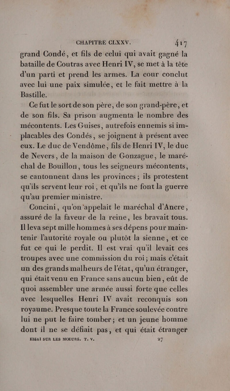 grand Condé, et fils de celui qui avait gagné la bataille de Coutras avec Henri IV, se met à la tête d'un parti et prend les armes. La cour conclut avec lui une paix simulée, et le fait mettre à la Bastille. Ce fut le sort de son père, de son grand-père, et de son fils. Sa prison augmenta le nombre des mécontents. Les Guises, autrefois ennemis si im- placables des Condés, se joignent à présent avec eux. Le duc de Vendôme, fils de Henri IV, le duc de Nevers, de la maison de Gonzague, le maré- chal de Bouillon, tous les seigneurs mécontents, se cantonnent dans les provinces ; ils protestent qu'ils servent leur roi, et qu'ils ne font la guerre qu’au premier ministre. Concini, qu'on‘appelait le maréchal d'Ancre, assuré de la faveur de la reine, les bravait tous. Il leva sept mille hommes à ses dépens pour main- tenir l'autorité royale ou plutôt la sienne, et ce fut ce qui le perdit. Il est vrai qu'il levait ces troupes avec une commission du roi; mais c'était uu des grands malheurs de l'état, qu'un étranger, qui était venu en France sans aucun bien, eût de quoi assembler une armée aussi forte que celles avec lesquelles Henri IV avait reconquis son royaume. Presque toute la France soulevée contre lui ne put le faire tomber; et un jeune homme dont il ne se défiait pas, et qui était étranger ESSAI SUR LES MOEURS, T, V, 27