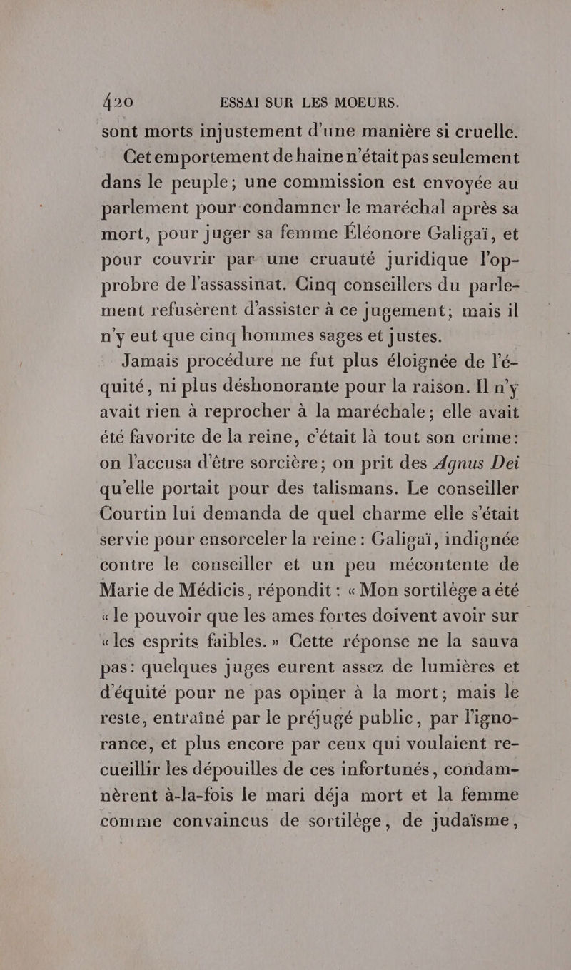 sont morts injustement d'une manière si cruelle. Cetemportement de haine n'était pas seulement dans le peuple; une commission est envoyée au parlement pour condamner le maréchal après sa mort, pour juger sa femme Éléonore Galigaï, et pour couvrir par une cruauté Juridique l'op- probre de l'assassinat. Cinq conseillers du parle- ment refusèrent d'assister à ce jugement; mais il n’y eut que cinq hommes sages et justes. Jamais procédure ne fut plus éloignée de l’é- quité, ni plus déshonorante pour la raison. Il n'y avait rien à reprocher à la maréchale; elle avait été favorite de la reine, c'était là tout son crime: on l'accusa d'être sorcière; on prit des Agnus Dei qu'elle portait pour des talismans. Le conseiller Courtin lui demanda de quel charme elle s'était servie pour ensorceler la reine : Galigaï, indignée contre le conseiller et un peu mécontente de Marie de Médicis, répondit : « Mon sortilège a été « le pouvoir que les ames fortes doivent avoir sur «les esprits faibles.» Cette réponse ne la sauva pas: quelques juges eurent assez de lumières et d'équité pour ne pas opiner à la mort; mais le reste, entrainé par le préjugé public, par l'igno- rance, et plus encore par ceux qui voulaient re- cueillir les dépouilles de ces infortunés, condam- nèrent à-la-fois le mari déja mort et la femme comme convaincus de sortilège, de judaïsme,