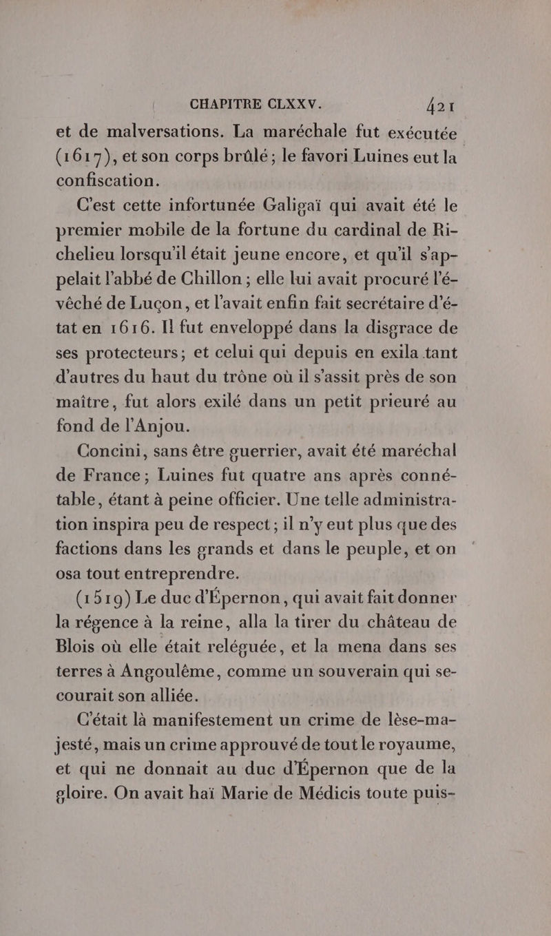 et de malversations. La maréchale fut exécutée (1617), et son corps brûlé; le favori Luines eut la confiscation. C'est cette infortunée Galigaï qui avait été le premier mobile de la fortune du cardinal de Ri- chelieu lorsqu'il était Jeune encore, et qu'il s'ap- pelait l'abbé de Chillon ; elle lui avait procuré l’é- vêché de Lucon, et l'avait enfin fait secrétaire d’é- tat en 1616. Il fut enveloppé dans la disgrace de ses protecteurs; et celui qui depuis en exila tant d'autres du haut du trône où il s'assit près de son maître, fut alors exilé dans un petit prieuré au fond de l'Anjou. Concini, sans être guerrier, avait été maréchal de France; Luines fut quatre ans après conné- table, étant à peine officier. Une telle administra- tion inspira peu de respect ; il n’y eut plus que des factions dans les grands et dans le peuple, et on osa tout entreprendre. (1519) Le duc d'Épernon, qui avait fait donner la régence à la reine, alla la tirer du château de Blois où elle était reléguée, et la mena dans ses terres à Angoulême, comme un souverain qui se- courait son alliée. C'était là manifestement un crime de lèse-ma- jesté, mais un crime approuvé de tout le royaume, et qui ne donnait au duc d'Épernon que de la gloire. On avait haï Marie de Médicis toute puis-