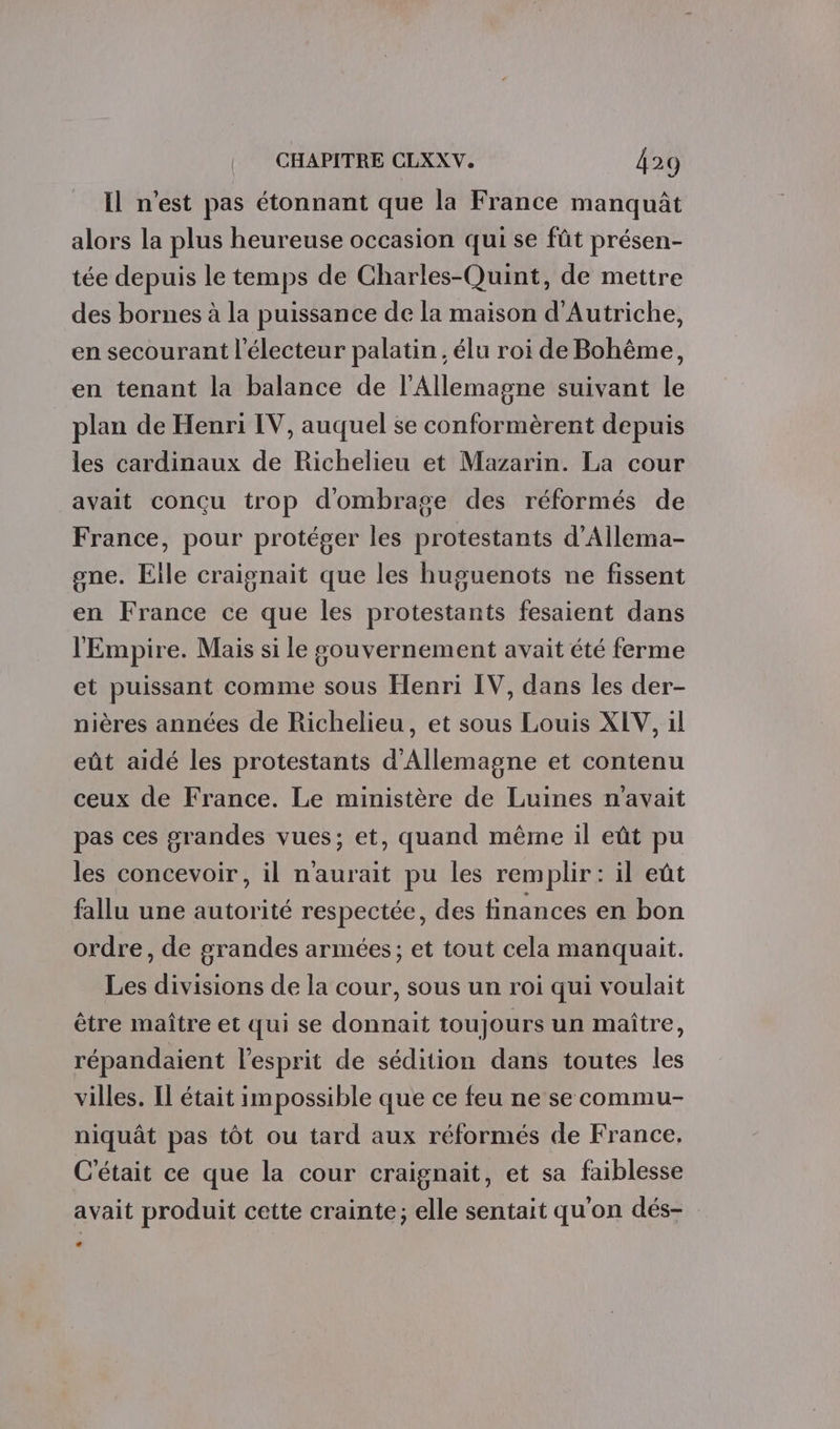 Il n'est pas étonnant que la France manquât alors la plus heureuse occasion qui se fût présen- tée depuis le temps de Charles-Quint, de mettre des bornes à la puissance de la maison d'Autriche, en secourant l'électeur palatin, élu roi de Bohême, en tenant la balance de l'Allemagne suivant le _ plan de Henri IV, auquel se conformèrent depuis les cardinaux de Richelieu et Mazarin. La cour avait conçu trop d'ombrage des réformés de France, pour protéger les protestants d’Allema- gne. Elle craignait que les huguenots ne fissent en France ce que les protestants fesaient dans l'Empire. Mais si le gouvernement avait été ferme et puissant comme sous Henri IV, dans les der- nières années de Richelieu, et sous Louis XEV, 1l eût aidé les protestants d'Allemagne et contenu ceux de France. Le ministère de Luines n'avait pas ces grandes vues; et, quand même il eût pu les concevoir, il n'aurait pu les remplir: il eût fallu une autorité respectée, des finances en bon ordre, de grandes armées; et tout cela manquait. Les divisions de la cour, sous un roi qui voulait être maître et qui se donnait toujours un maître, répandaient l'esprit de sédition dans toutes les villes. Il était impossible que ce feu ne se commu- niquât pas tôt ou tard aux réformés de France, C'était ce que la cour craignait, et sa faiblesse avait produit cette crainte; elle sentait qu'on dés-