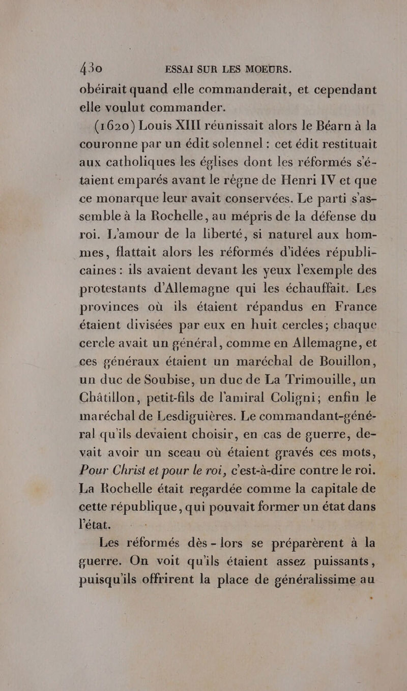 obéirait quand elle commanderait, et cependant elle voulut commander. (1620) Louis XIII réunissait alors le Béarn à la couronne par un édit solennel : cet édit restituait aux catholiques les églises dont les réformés s'é- taient emparés avant le régne de Henri IV et que ce monarque leur avait conservées. Le parti s’as- semble à la Rochelle, au mépris de la défense du roi. L'amour de la liberté, si naturel aux hom- mes, flattait alors les réformés d'idées républi- caines : 1ls avaient devant les yeux l'exemple des protestants d'Allemagne qui les échauffait. Les provinces où ils étaient répandus en France étaient divisées par eux en huit cercles; chaque cercle avait un général, comme en Allemagne, et ces généraux étaient un maréchal de Bouillon, un duc de Soubise, un duc de La Trimouille, un Châtillon, petit-fils de l'amiral Coligni; enfin le maréchal de Lesdiguières. Le commandant-géné- ral qu'ils devaient choisir, en cas de guerre, de- vait avoir un sceau où étaient gravés ces mots, Pour Christ et pour le roi, c'est-à-dire contre le roi. La Rochelle était regardée comme la capitale de cette république, qui pouvait former un état dans l'état. Les réformés dès-lors se préparèrent à la guerre. On voit qu'ils étaient assez puissants, puisqu'ils offrirent la place de généralissime au