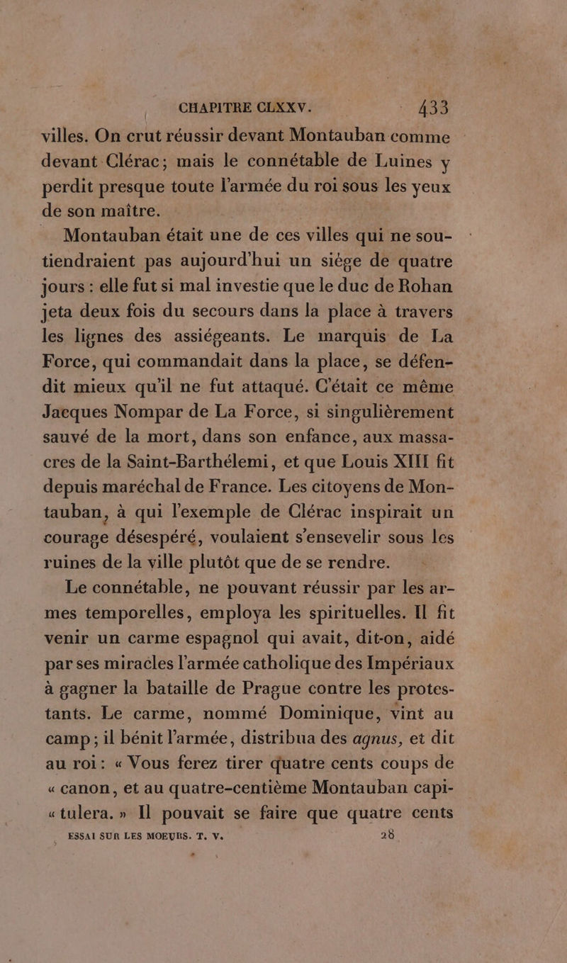 villes. On crut réussir devant Montauban comme devant Clérac; mais le connétable de Luines y perdit presque toute l'armée du roi sous les yeux de son maître. | = Montauban était une de ces villes qui ne sou- tiendraient pas aujourd'hui un siège de quatre jours : elle fut si mal investie que le duc de Rohan jeta deux fois du secours dans la place à travers les lignes des assiégeants. Le marquis de La Force, qui commandait dans la place, se défen- dit mieux qu'il ne fut attaqué. C'était ce même Jacques Nompar de La Force, si singulièrement sauvé de la mort, dans son enfance, aux massa- cres de la Saint-Barthélemi, et que Louis XII fit depuis maréchal de France. Les citoyens de Mon- tauban, à qui l'exemple de Clérac inspirait un courage désespéré, voulaient s'ensevelir sous les ruines de la ville plutôt que de se rendre. Le connétable, ne pouvant réussir par les ar- mes temporelles, employa les spirituelles. Il fit venir un carme espagnol qui avait, dit-on, aidé par ses miracles l'armée catholique des Impériaux à gagner la bataille de Prague contre les protes- tants. Le carme, nommé Dominique, vint au camp ; il bénit l’armée, distribua des agnus, et dit au roi: « Vous ferez tirer quatre cents coups de « canon, et au quatre-centième Montauban capi- «tulera. » Il pouvait se faire que quatre cents _ ESSAI SUR LES MOEURS. T, Ve 28