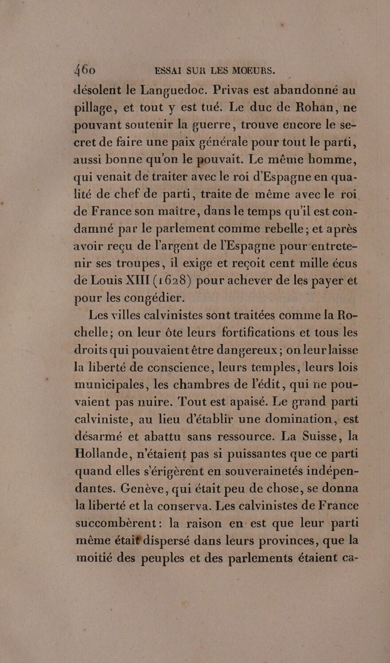 désolent le Languedoc. Privas est abandonné au pillage, et tout y est tué. Le duc de Rohan, ne pouvant soutenir la guerre, trouve encore le se- cret de faire une paix générale pour tout le parti, aussi bonne qu'on le pouvait. Le même homme, qui venait de traiter avec le roi d'Espagne en qua- lité de chef de parti, traite de même avec le roi de France son maître, dans le temps qu'il est con- damné par le parlement comme rebelle; et a près avoir reçu de l’argent de l'Espagne pourentrete- nir ses troupes, il exige et reçoit cent mille écus de Louis XHE (1 628) pour achever de les payer ét pour les congédier. | Les villes calvinistes sont traitées comme la Ro- chelle; on leur ôte leurs fortifications et tous les droits qui pouvaient être dangereux; on leur laisse la liberté de conscience, leurs temples, leurs lois municipales, les chambres de l'édit, qui ne pou- vaient pas nuire. Tout est apaisé. Le grand parti calviniste, au lieu d'établir une domination, est désarmé et abattu sans ressource. La Suisse, la Hollande, n'étaient pas si puissantes que ce parti quand elles s'érigèrent en souverainetés indépen- dantes. Genève, qui était peu de chose, se donna la liberté et la conserva. Les calvinistes de France succombèrent: la raison en:est que leur parti même était dispersé dans leurs provinces, que la moitié des peuples et des parlements étaient ca-