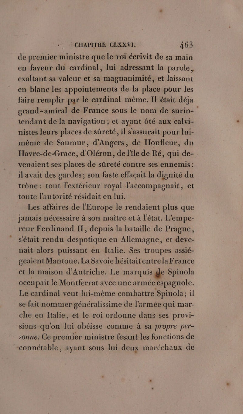 de premier ministre que le roï écrivit de sa main en faveur du cardinal, lui adressant la parole, exaltant sa valeur et sa magnanimité, et laissant en blanc les appointements de la place pour les faire remplir par le cardinal même. Il était déja srand-amiral de France sous le nom de surin- tendant de la navigation ; et ayant ôté aux calvi- nistes leurs places de sûreté, il s'assurait pour lui- même de Saumur, d'Angers, de Honfleur, du Havre-de-Grace, d'Oléron, de l’île de Ré, qui de- venaient ses places de sûreté contre ses ennemis : il avait des gardes; son faste effaçait la dignité du trône: tout l'extérieur royal l'accompagnait, et toute l'autorité résidait eu lui. Les affaires de l'Europe le rendaient plus que jamais nécessaire à son maître et à l'état. L’empe- reur Ferdinand IT, depuis la bataille de Prague, s'était rendu despotique en Allemagne, et deve- nait alors puissant en Italie. Ses troupes assié- geaient Mantoue. La Savoie hésitaitentre la France et la maison d'Autriche. Le marquis de Spinola occupait le Montferrat avec une armée espagnole. Le cardinal veut lui-même combattre Spinola; i il se fait nommer généralissime de l’armée qui mar- che en Italie, et le roi ordonne dans ses provi- sions qu'on lui obéisse comme à sa propre per- sonne. Ce premier ministre fesant les fonctions de connétable, ayant sous lui deux maréchaux de