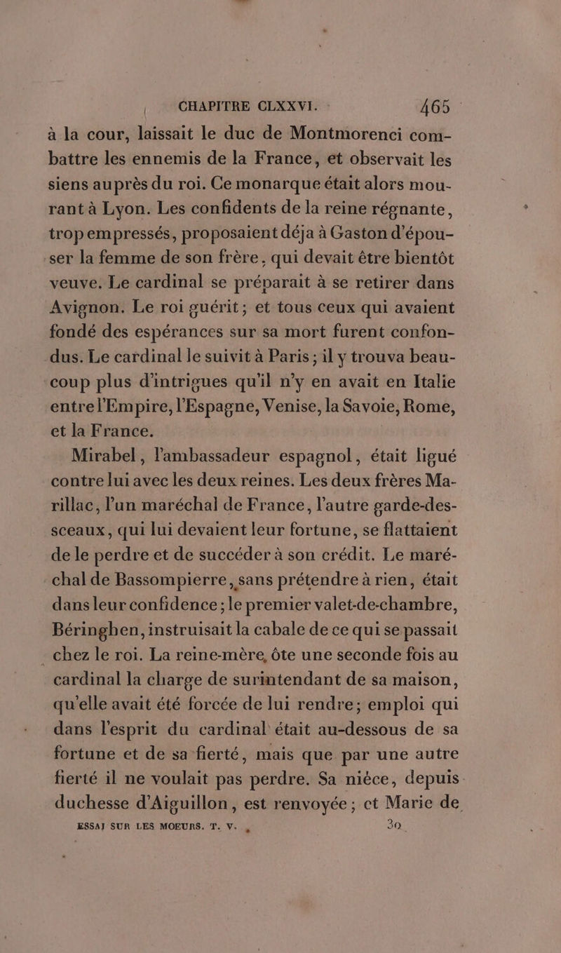 à la cour, laissait le duc de Montmorenci com- battre les ennemis de la France, et observait les siens auprès du roi. Ce monarque était alors mou- rant à Lyon. Les confidents de la reine régnante, tropempressés, proposaient déja à Gaston d’épou- ser la femme de son frère, qui devait être bientôt veuve. Le cardinal se préparait à se retirer dans Avignon. Le roi guérit; et tous ceux qui avaient fondé des espérances sur sa mort furent confon- dus. Le cardinal le suivit à Paris ; il y trouva beau- coup plus d’intrigues qu'il n’y en avait en Italie entrel' Empire, l'Espagne, Venise, la Savoie, Rome, et la France. | Mirabel, l'ambassadeur espagnol, était ligué contre lui avec les deux reines. Les deux frères Ma- rillac, lun maréchal de France, l’autre garde-des- sceaux, qui lui devaient leur fortune, se flattaient de le perdre et de succéder à son crédit. Le maré- chal de Bassompierre, sans prétendre à rien, était dans leur confidence ; le premier valet-de-chambre, Béringhen, instruisait la cabale de ce qui se passait - chez le roi. La reine-mère, ôte une seconde fois au cardinal la charge de surimtendant de sa maison, qu'elle avait été forcée de lui rendre; emploi qui dans l'esprit du cardinal était au-dessous de sa fortune et de sa fierté, mais que par une autre fierté il ne voulait pas perdre. Sa nièce, depuis duchesse d’Aiguillon, est renvoyée; et Marie de ESSAJ SUR LES MOEURS. T. V. 30.