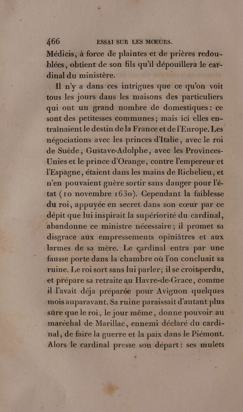 Médicis, à force de plaintes et de prières redou- blées, obtient de son fils qu'il dépouillera le car- dinal du ministère. ; _ Il n'y a dans ces intrigues que ce qu'on voit tous les jours dans les maisons des particuliers qui ont un grand nombre de domestiques: ce sont des petitesses communes; mais ici elles en- traînaient le destin de la France et de l’Europe. Les négociations avec les princes d'Italie, avec le roi de Suëde, Gustave-Adolphe, avec les Provinces- Unies et le prince d'Orange, contre l'empereur et l'Espagne, étaient dans les mains de Richelieu, et n'en pouvaient guère sortir sans danger pour l'é- tat (10 novembre 1630). Cependant la faiblesse du roi, appuyée en secret dans son cœur par ce dépit que lui inspirait la supériorité du cardinal, abandonne ce ministre nécessaire ; il promet sa disgrace aux empressements opiniâtres et aux larmes de sa mère. Lie cardinal entra par une fausse porte dans la chambre où l’on concluait sa ruine. Le roi sort sans lui parler; ilse croitperdu, et prépare sa retraite au Havre-de-Grace, comme H l'avait déja préparée pour Avignon quelques mois auparavant. Sa ruine paraissait d'autant plus sûre que le roi, le jour même, donne pouvoir au maréchal de Marillac, ennemi déclaré du cardi- nal, de faire la guerre et la paix dans le Piémont. Alors le cardinal presse son départ: ses mulets