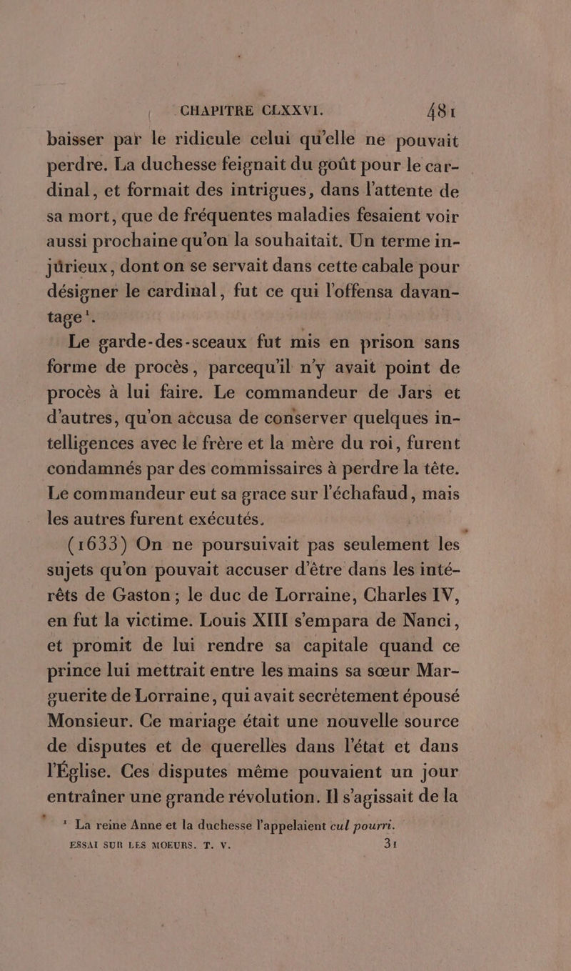 baisser par le ridicule celui qu’elle ne pouvait perdre. La duchesse feignait du goût pour le car- dinal, et formait des intrigues, dans l’attente de sa mort, que de fréquentes maladies fesaient voir aussi prochaine qu'on la souhaitait. Un terme in- järieux, dont on se servait dans cette cabale pour désigner le cardinal, fut ce qui l'offensa davan- tage. | Le garde-des-sceaux fut mis en prison sans forme de procès, parcequ'il n'y avait point de procès à lui faire. Le commandeur de Jars et d’autres, qu'on atcusa de conserver quelques in- telligences avec le frère et la mère du roi, furent condamnés par des commissaires à perdre la tête. Le commandeur eut sa grace sur l'échafaud, mais les autres furent exécutés. | (1633) On ne poursuivait pas seulement les sujets quon pouvait accuser d'être dans les inté- rêts de Gaston ; le duc de Lorraine, Charles IV, en fut la victime. Louis XIII s'empara de Nanci, et promit de lui rendre sa capitale quand ce prince lui mettrait entre les mains sa sœur Mar- guerite de Lorraine, qui avait secrètement épousé Monsieur. Ce mariage était une nouvelle source de disputes et de querelles dans l'état et dans l'Église. Ces disputes même pouvaient un jour entraîner une grande révolution. Il s'agissait de la * ® La reine Anne et la duchesse l’appelaient cul pourri. ESSAI SUR LES MOEURS. T. V. 31