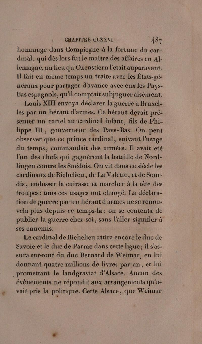 hommage dans Compiègne à la fortune du car- dinal, qui dès-lors fut le maître des affaires en Al- lemagne, au lieu qu'Oxenstiern l'étaitauparavant. IL fait en même temps un traité avec les États-pé- néraux pour partager d'avance avec eux les Pays- Bas espagnols, qu'il comptait subjuguer aisément. Louis XIIT envoya déclarer la guerre à Bruxel- les par un héraut d'armes. Ce héraut devait pré- senter un cartel au cardinal infant, fils de Phi- lippe IIT, gouverneur des Pays-Bas. On peut observer que ce prince cardinal, suivant l'usage du temps, commandait des armées. Il avait été l'un des chefs qui gagnèrent la bataille de Nord- lingen contre les Suédois. On vit dans ce siecle les cardinaux de Richelieu, de La Valette, et de Sour- dis, endosser la cuirasse et marcher à la tête des troupes: tous ces usages ont changé. La déclara- tion de guerre par un héraut d'armes ne se renou- vela plus depuis: ce temps-là : on se contenta de publier la guerre chez soi, sans l'aller signifier à ses ennemis. Le cardinal de Richelieu attira encore le duc de Savoie et le duc de Parme dans cette ligue ; il s’as- sura sur-tout du duc Bernard de Weimar, en lui donnant quatre millions de livres par an, et lui _promettant le landgraviat d'Alsace. Aucun des évènements ne répondit aux arrangements qu'a- vait pris la politique. Cette Alsace, que Weimar