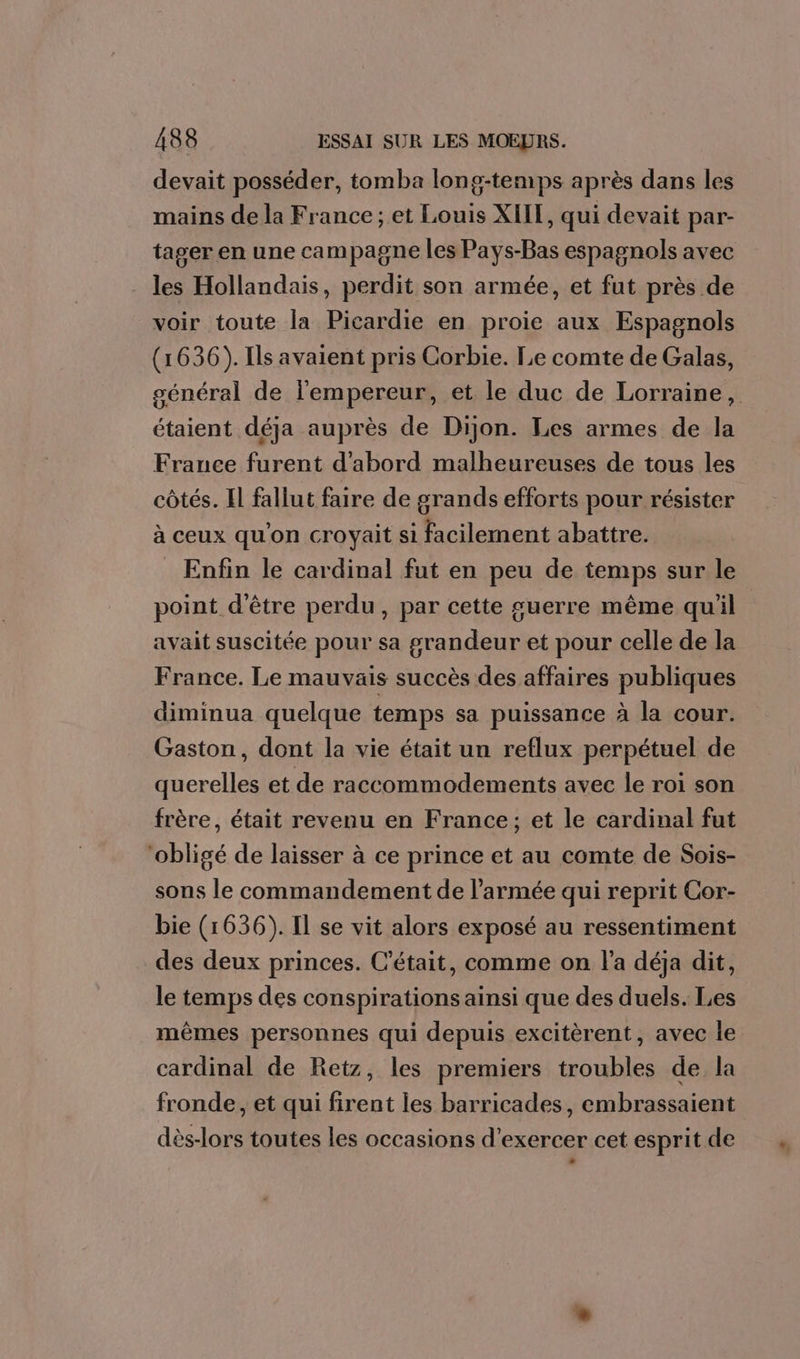 devait posséder, tomba long-temps après dans les mains de la France ; et Louis XIIT, qui devait par- tager en une campagne les Pays-Bas espagnols avec . les Hollandais, perdit son armée, et fut près de voir toute la Picardie en proie aux Espagnols (1636). Ils avaient pris Corbie. Le comte de Galas, général de l'empereur, et le duc de Lorraine, étaient déja auprès de Dijon. Les armes de la France furent d'abord malheureuses de tous les côtés. Il fallut faire de grands efforts pour résister à ceux qu'on croyait si facilement abattre. Enfin le cardinal fut en peu de temps sur le point d'être perdu, par cette guerre même qu'il avait suscitée pour sa grandeur et pour celle de la France. Le mauvais succès des affaires publiques diminua quelque temps sa puissance à la cour. Gaston, dont la vie était un reflux perpétuel de querelles et de raccommodements avec le roi son frère, était revenu en France; et le cardinal fut ‘obligé de laisser à ce prince et au comte de Sois- sons le commandement de l’armée qui reprit Cor- bie (1636). Il se vit alors exposé au ressentiment des deux princes. C'était, comme on l'a déja dit, le temps des conspirations ainsi que des duels. Les mêmes personnes qui depuis excitèrent, avec le cardinal de Retz, les premiers troubles de la fronde, et qui firent les barricades, embrassaient dès-lors toutes les occasions d'exercer cet esprit de