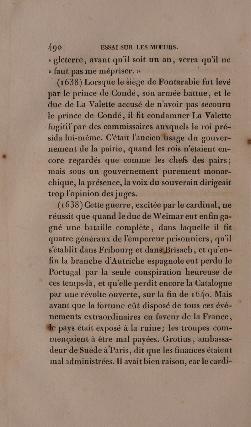 « pleterre, avant qu'il soit un an, verra is il ne « faut pas me mépriser. » | (1638) Lorsque le siège de Rodeate fut levé par le prince de Condé, son armée battue, et le duc de La Valette accusé de n'avoir pas secouru le prince de Condé, il fit condamner La Valette fugitif par des commissaires auxquels le roi pré- sida lui-même. C'était l'ancien usage du gouver- nement de la pairie, quand les rois n'étaient en- core regardés que comme les chefs des pairs ; mais sous un gouvernement purement monar- chique, la présence, la voix du souverain dirigeait trop l'opinion des juges. (1638) Cette guerre, excitée par le cardinal, ne réussit que quand le duc de Weimar eut enfin ga- gné une bataille complète, dans laquelle il fit quatre généraux de l'empereur prisonniers, qu'il s'établit dans Fribourg et dansiBrisach, et qu’en- fin la branche d'Autriche espagnole eut perdu le Portugal par la seule conspiration heureuse de ces temps-là, et qu'elle perdit encore la Catalogne par une révolte ouverte, sur la fin de 1640. Mais avant que la fortune eût disposé de tous ces évé- nements extraordinaires en faveur de la France, “le pays était exposé à la ruine; les troupes com- mençaient à être mal payées. Grotius, ambassa- deur de Suëéde à Paris, dit que les finances étaient mal administrées. Il avait bien raison, car le cardi-