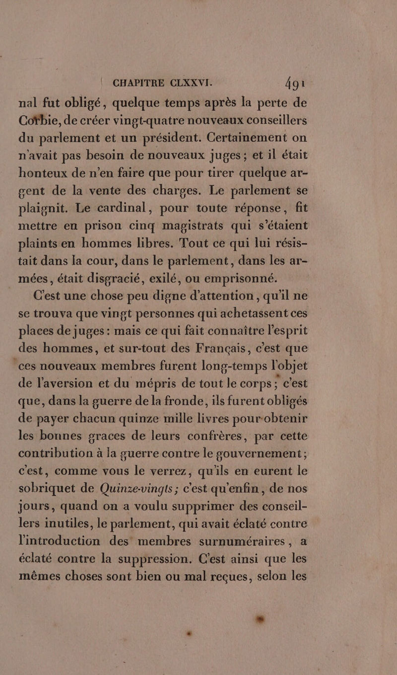 nal fut obligé, quelque temps après la perte de Cofbie, de créer vingt-quatre nouveaux conseillers du parlement et un président. Certainement on n'avait pas besoin de nouveaux juges; et il était honteux de n’en faire que pour tirer quelque ar- gent de la vente des charges. Le parlement se plaignit. Le cardinal, pour toute réponse, fit mettre en prison cinq magistrats qui s'étaient plaints en hommes libres. Tout ce qui lui résis- tait dans la cour, dans le parlement, dans les ar- mées , était disgracié, exilé, ou emprisonné. C'est une chose peu digne d'attention, qu'il ne se trouva que vingt personnes qui achetassent ces places de juges : mais ce qui fait connaître l'esprit des hommes, et sur-tout des Français, c’est que ces nouveaux membres furent long-temps l'objet de l'aversion et du mépris de tout le corps c'est que, dans la guerre de la fronde, ils furent obligés de payer chacun quinze mille livres pour-obtenir les bonnes graces de leurs confrères, par cette contribution à la guerre contre le gouvernement ; cest, comme vous le verrez, qu'ils en eurent le sobriquet de Quinze-vingts ; c'est qu'enfin , de nos jours, quand on a voulu supprimer des conseil- lers inutiles, le parlement, qui avait éclaté contre l'introduction des membres surnuméraires, a éclaté contre la suppression. C’est ainsi que les mêmes choses sont bien ou mal reçues, selon les