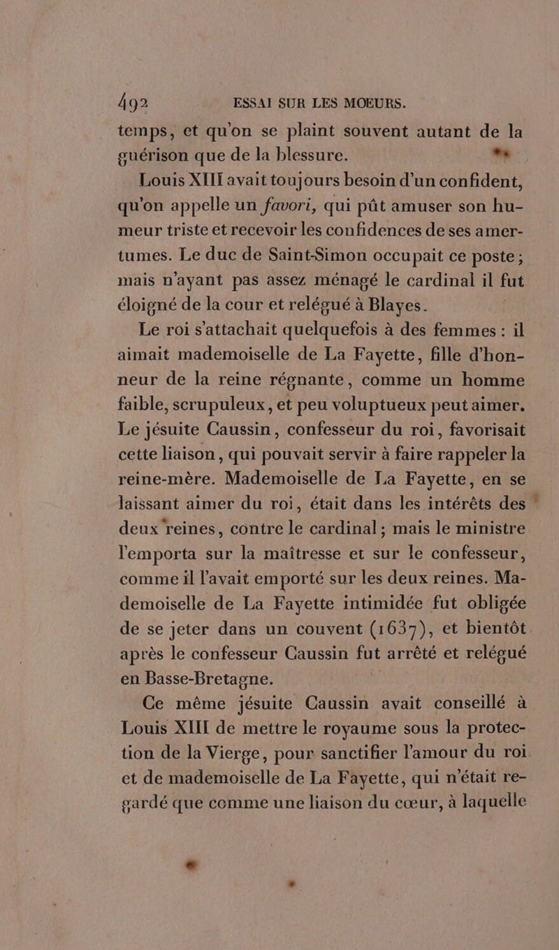 temps, et qu'on se plaint souvent autant de la guérison que de la blessure. bé Louis XIIT avait toujours besoin d’un confident, qu'on appelle un favori, qui pât amuser son hu- meur triste et recevoir les confidences de ses amer- tumes. Le duc de Saint-Simon occupait ce poste; mais n'ayant pas assez ménagé le cardinal il Las éloigné de la cour et relégué à Blayes. Le roi s'attachait quelquefois à des femmes : il aimait mademoiselle de La Fayette, fille d’hon- neur de la reine régnante, comme un homme faible, scrupuleux, et peu voluptueux peut aimer. Le jésuite Caussin, confesseur du roi, favorisait cette liaison, qui pouvait servir à faire rappeler la reine-mère. Mademoiselle de La Fayette, en se laissant aimer du roi, était dans les intérêts des deux reines, contre le cardinal; mais le ministre l'emporta sur la maîtresse et sur le confesseur, comme il l'avait emporté sur les deux reines. Ma- demoiselle de La Fayette intimidée fut obligée de se jeter dans un couvent (1637), et bientôt après le confesseur Caussin fut arrêté et relégué en Basse-Bretagne. Ce même jésuite Caussin avait conseillé à Louis XIIT de mettre le royaume sous la protec- tion de la Vierge, pour sanctifier l'amour du roi et de mademoiselle de La Fayette, qui n'était re- sardé que comme une liaison du cœur, à laquelle