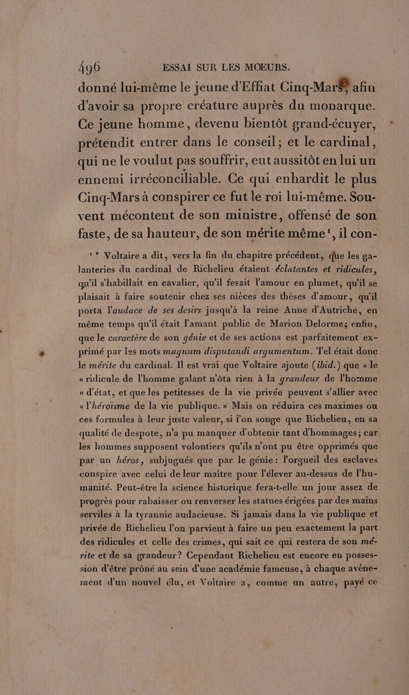 donné lui-même le jeune d'Effiat Cinq-Mar@ afin d’avoir sa propre créature auprès du monarque. Ce jeune homme, devenu bientôt grand-écuyer, prétendit entrer dans le conseil; et le cardinal, qui ne le voulut pas souffrir, eut aussitôt en lui un ennemi irréconciliable. Ce qui enhardit le plus Cinq-Mars à conspirer ce fut le roi lui-même. Sou- vent mécontent de son ministre, offensé de son faste, de sa hauteur, de son mérite même”, il con- ‘* Voltaire a dit, vers la fin du chapitre précédent, que les ga- lanteries du cardinal de Richelieu étaient éclatantes et ridicules, qu'il s’habillait en cavalier, qu'il fesait l'amour en plumet, qu'il se plaisait à faire soutenir chez ses nièces des thèses d'amour, qu'il porta l'audace de ses desirs jusqu'à la reine Anne d'Autriche, en même temps qu'il était l'amant public de Marion Delorme; enfin, que le caractère de son génie et de ses actions est parfaitement ex- primé par les mots magnum disputandi arqumentum. Tel était donc le mérite du cardinal. Il est vrai que Voltaire ajoute (ibid.) que « le « ridicule de l'homme galant n’ôta rien à la grandeur de l’homme « d'état, et que les petitesses de la vie privée peuvent s’allier avec « l’héroïsme de la vie publique. » Mais on réduira ces maximes ou ces formules à leur juste valeur, si l’on songe que Richelieu, en sa qualité de despote, n’a pu manquer d'obtenir tant d'hommages; car les hommes supposent volontiers qu’ils n’ont pu être opprimés que par un héros, subjugués que par le génie: lorgueil des esclaves conspire avec celui de leur maïître pour l’élever au-dessus de l’hu- manité. Peut-être la science historique fera-t-elle un jour assez de progrès pour rabaisser ou renverser les statues érigées par des mains serviles à la tyrannie audacieuse. Si jamais dans la vie publique et privée de Richelieu l’on parvient à faire un peu exactement la part des ridicules et celle des crimes, qui sait ce qui restera de son mé- rite et de sa grandeur? Cependant Richelieu est encore en posses- sion d’être prôné au sein d’une académie fameuse, à chaque avène- ment d’un nouvel élu, et Voitaire a, comme un autre, payé ce