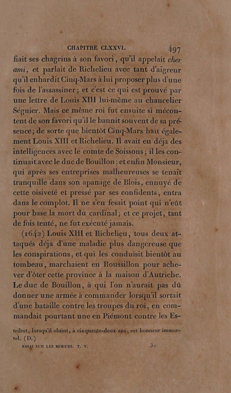 fait ses chagrins à son favori, qu'il appelait cher ami, et ps de Richelieu avec tant d'aisreur qu'il enhardit Cinq- -Mars à a lui proposer plus d'une fois de l’assassiner ; et c'est ce qui est prouvé par une lettre de Louis XIII lui-même au chancelier Séguier. Mais ce même roi fut ensuite si mécon- tent de son favori quille bannit souvent de sa pré- setiCé ; de sorte que bientôt Cinq- Mars haït égale- ment Louis XIII et Richelieu. Il avait eu déja des intelligences avec le comte de Soissons : : il les con- tinuait avec le duc de Bouillon : et enfin Monsieur, qui après ses entreprises malheureuses se tenait tranquille dans son apanage de Blois, ennuyé de cette oisiveté et pressé pet ses le entra dans le complot. Il ne s'en fesait point qui n'eût pour base la mort du cardinal ; et ce projet, tant de fois tenté, ne fut exécuté Jamais. (1642) Louis XIIT et Richelieu, tous deux at- taqués déja d'une maladie plus dangereuse que les conspirations, et qui les conduisit bientôt au tombeau, marchaient en Roussillon pour ache- ver d’ôter cette province à la maison d'Autriche. Le duc de Bouillon, à qui l'on n'aurait pas dû donner une armée à commander lorsqu' il sortait d'une bataille contre les troupes du roi, en com- mandait pouriane une en Piémont contre les Es- tribut, lorsqu'il D Hsut te à cin alle des ans , cet honneur immor- tel. (D.) ESSAI SUR LES MOEURS. T. V. ; 32