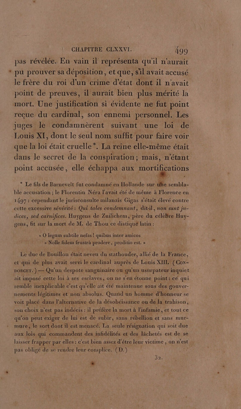 pas révélée. En vain il représenta qu'il n'aurait * pu prouver sa déposition, et que, s'il avait accusé le frère du roi d’un crime d'état dont il n'avait point de preuves, il aurait bien plus mérité la mort. Une justification si évidente ne fut point reçue du cardinal, son ennemi personnel. Les juges le condamnèrent suivant une loi de Louis XI, dont le seul nom suffit pour faire voir que la loi était cruelle”. La reine elle-même était dans le secret de la conspiration ; mais, n'étant point accusée, elle échappa aux mortifications * Le fils de Barnevelt fut condamné en Hollande sur uhe sembla- ble accusation ; le Florentin Néra l'avait été de même à Florence en 1497 : cependant le jurisconsulte milanais Gigas s'était élevé contre cette excessive sévérité : Qui tales condemnant, ditil, non sunt ju- dices, sed carnifices. Huygens de Zuïlichem, père du céléBre Huy- gens, fit sur la mort de M. de Thou ce distiqué latin : « O legum subtile nefas ! quibus inter amicos « Nolle fidem frustrà prodere, proditio est. » Le duc de Bouillon était neveu du stathouder, allié de la France, et qui de plus avait servi le cardinal auprès de Louis XIIL. ( Con- DORCET. }— Qu'un despote sanguinaire ou ge un usurpateur inquiet ait imposé cette loi à ses esclaves, on ne s’en étonne point: cé qui semble inexplicable c'est qu elle ait été maintenue sous des gouver- nements légitimes et non absolus. Quand un homme dfaneur se voit placé dans l'alternative de la désobéissance ou de la trahison, son choix n est pas indécis : il pr éfère la mort à l'infamie, et tout ce qu’on peut exiger de lui est de subir, sans rébellion et sans mur- mure, le sort dont il est menacé. La seule résignation qui soit due aux lois. qui commandent des infidélités et des lâchetés est de se laisser fr apper par elles : c’est bien assez d'être leur victime , on n’est : pas obligé de se rendre leur complice. (D: ue se | 922, “