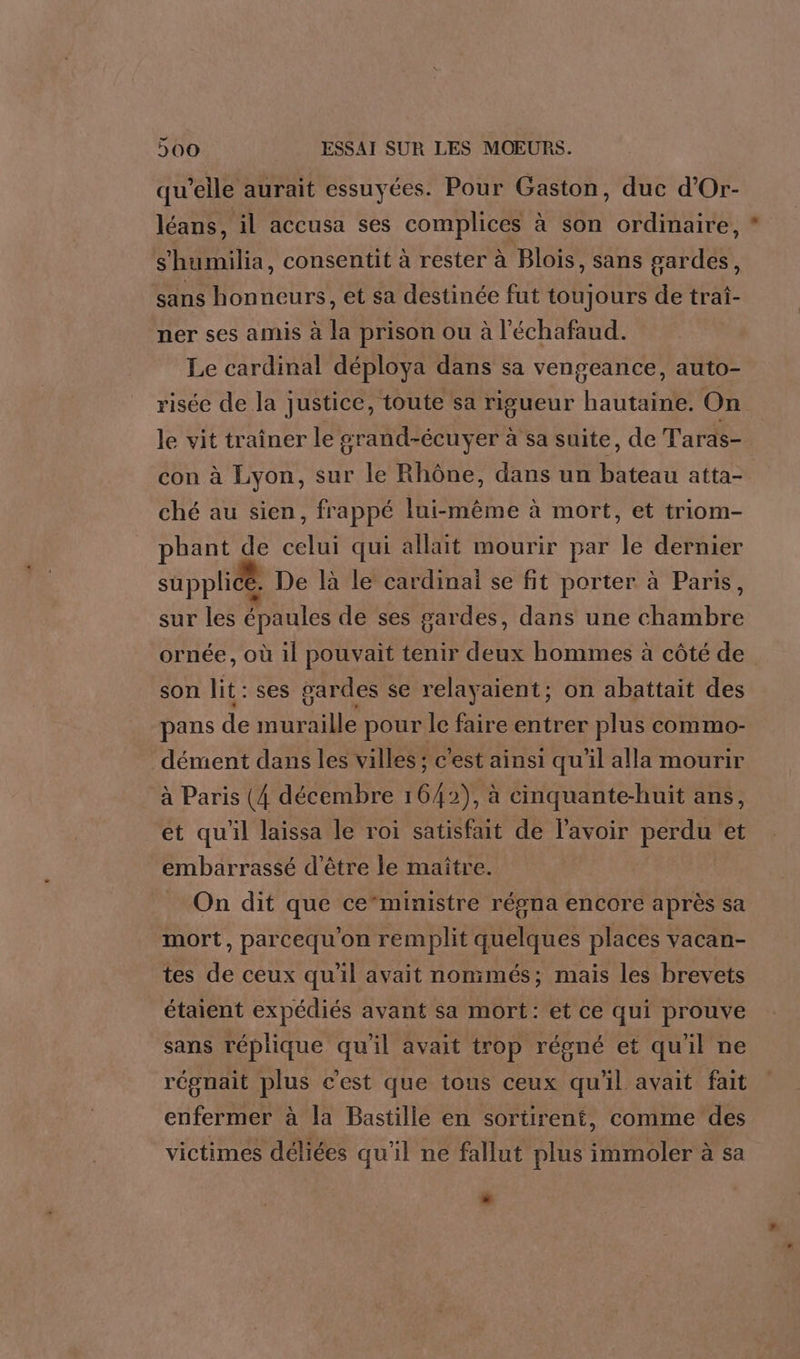 qu’elle aurait essuyées. Pour Gaston, duc d’Or- léans, il accusa ses complices à son ordinaire, s ‘bumilia, consentit à rester à Blois, sans gardes, sans honneurs, et sa destinée fut toujours de tra- ner ses amis à la prison ou à l'échafaud. Le cardinal déploya dans sa vengeance, auto- risée de la justice, toute sa rigueur hautaine. On le vit traîner le grand-écuyer à sa suite, de Taras- con à Lyon, sur le Rhône, dans un SRE atta- ché au sien, frappé lui-même à mort, et triom- phant de celui qui allait mourir par le dernier supplicé, De là le cardinai se fit porter à Paris, sur les épaules de ses gardes, dans une HAE ornée, où il pouvait tenir des hommes à côté de son lit : ses gardes se relayaient; on abattait des pans de muraille pour le faire entrer plus commo- dément dans les villes ; c'est ainsi qu'il alla mourir à Paris (4 décembre 1642), à cinquante-huit ans, et qu'il laissa le roi satisfait de l'avoir perdu et embarrassé d’être le maître. On dit que ce“ministre régna encore après sa mort, parcequ on remplit ae places vacan- tes de ceux qu'il avait nonimés; mais les brevets étaient expédiés avant sa mort: et ce qui prouve sans réplique qu'il avait trop régné et quil ne régnait plus c'est que tous ceux qu'il avait fait enfermer à la Bastille en sortirent, comme des victimes déliées qu'il ne fallut plus immoler à sa Là