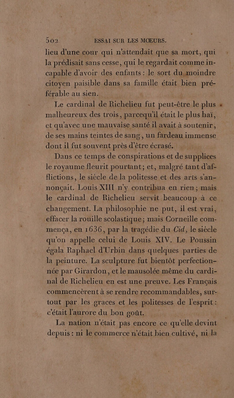 lieu d’une cour qui n’attendait que sa mort, qui la prédisait sans cesse, qui le regardait comme in- capable d'avoir des a ps sort du,moindre citoyen paisible dans sa famille était bien pré- férable au sien. Le cardinal de Richelieu fut DenE rte le plus malheureux des trois, parcequ'il était Le plus haï, et qu'avec une mauvaise santé 1l avait à soutenir, de ses mains teintes de sang, un fardeau immense dont il fut souvent près d'être écrasé. Dans ce temps de conspirations et de supplices | le royaume fleurit pourtant; et, malgré tant d’af- flictions, le siécle de la al et de: arts san- nonçait. Louis XIII ny contribua en rien ; mais le cardinal de Richelieu servit beaucoup à ce changement. La philosophie ne put, il est vrai, effacer la rouille scolastique; mais Corneille com- _mença, en 1636, par la tragédie du Cid, le siècle qu'on LL celui de os XIV. Le Poussin égala Raphael d'Urbin dans quelques parties de la peinture. La sculpture fut bientôt perfection- née par Girardon, et le mausolée même du cardi- nal de Richelieu en est une preuve. Les Francais commencèrent à se rendre recommandables, sur- tout par les graces et les politesses de l'esprit: c'était as du bon goût. La nation n'était pas encore ce qu elle divine depuis : ni le commerce n'était bien cultivé, ni la