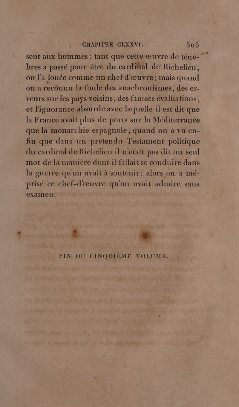 sent aux hommes : tant que cette œuvre de téné-” bres a passé pour être du cardinal de Richelieu, on l’a louée comme un chef-d'œuvre; mais ant on a rec la foule des anachronismes, des er- reurs sur les pays voisins, des fausses bons ; et l'ignorance absurde avec laquelle il est dit que la France avait plus de ports sur la Méditerranée que la monarchie espagnole; quand on a vu en- fin que dans un prétendu Testament politique du cardinal de Richelieu il n'était pas dit un seul mot de la manière dont il fallait se conduire dans la guerre qu'on avait à soutenir; alors on a mé- prisé ce chef-d'œuvre qu'on avait admiré sans examen. LL. FIN DU CINQUIÈME VOLUME.