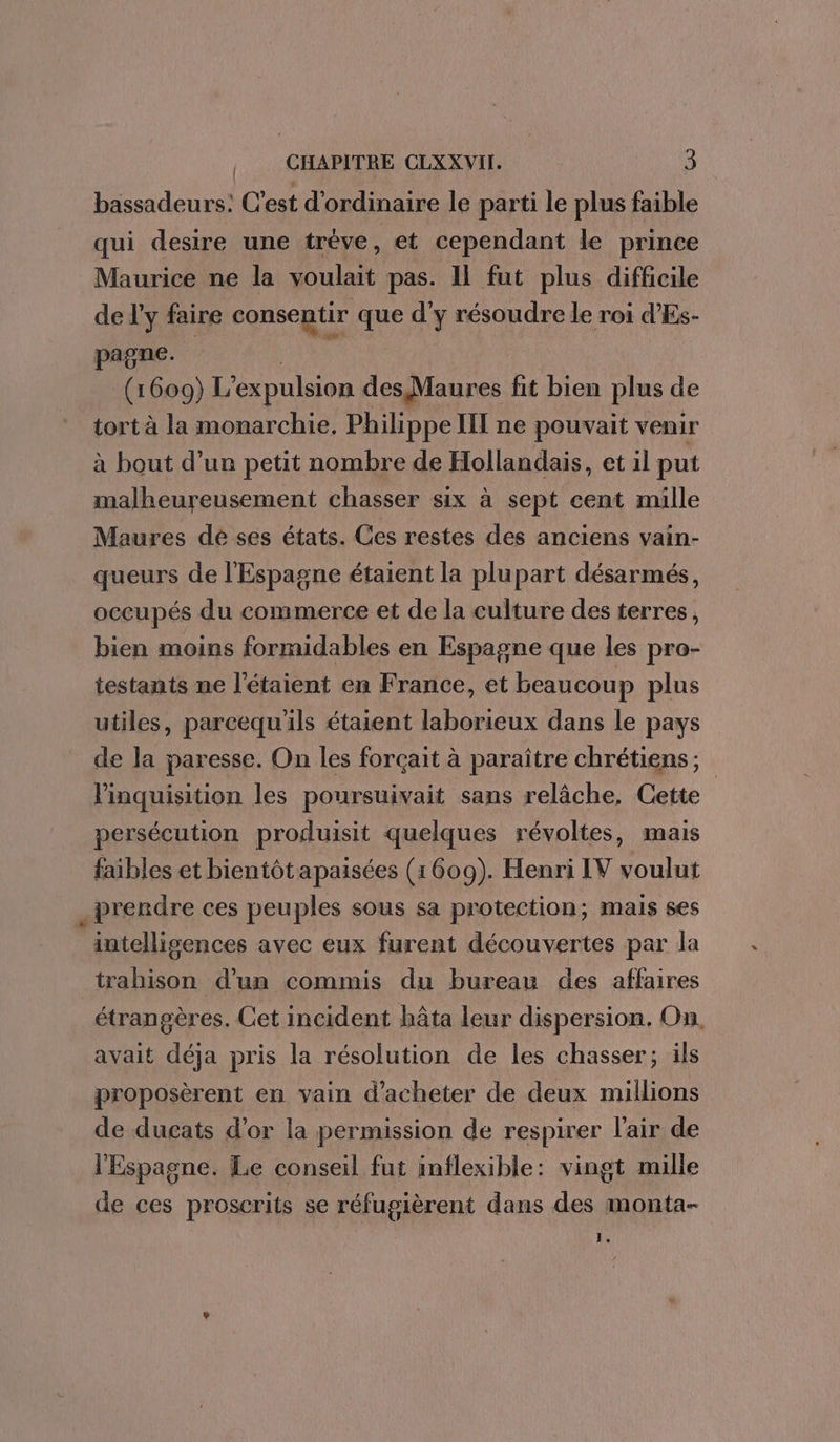 L À , CHAPITRE CLXXVII. 3 bassadeurs: C'est d'ordinaire le parti le plus faible qui desire une tréve ‘ et cependant le prince Maurice ne la voulait pas. 11 fut plus difficile de l'y faire consentir que d'y résoudre le roi d’Es- pagne. | (1609) L’expulsion des Maures fit bien plus de tort à la monarchie, Philippe III ne pouvait venir malheureusement chasser six à sept cent mille Maures dé ses états. Ces restes des anciens vain- queurs de l'Espagne étaient la plupart désarmés, occupés du commerce et de la culture des terres, bien moins formidables en Espagne que les pro- testants ne l’étaient en France, et beaucoup plus utiles, parcequ'ils étaient laborieux dans le pays de la paresse. On les forçait à paraître chrétiens ; l'inquisition les poursuivait sans relâche, Cette persécution produisit quelques révoltes, mais faibles et bientôtapaisées (1609). Henri IV voulut prendre ces peuples sous sa protection; mais ses intellisgences avec eux furent découvertes par la trahison d'un commis du bureau des affaires étrangères. Cet incident hâta leur dispersion. On avait déja pris la résolution de les chasser; ils proposèrent en vain d'acheter de deux millions de ducats d’or la permission de respirer l'air de l'Espagne. Le conseil fut inflexible: vingt mille de ces proscrits se réfugièrent dans des monta-