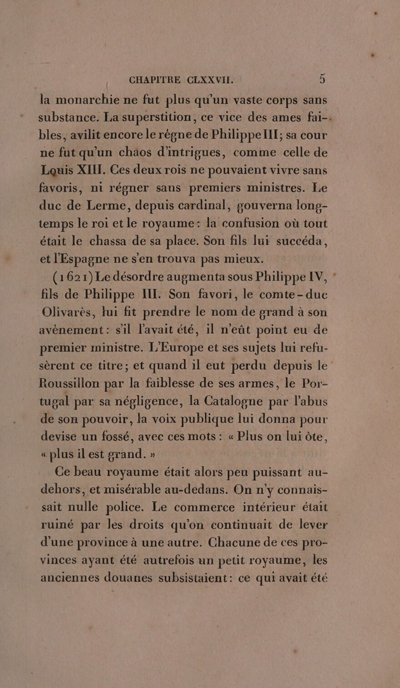 | la monarchie ne fut plus qu'un vaste corps sans bles, avilit encore le régne de Philippellt; sa cour ne fut qu'un chaos d'intrigues, comme celle de Louis XIII. Ces deux rois ne pouvaient vivre sans favoris, n1 régner sans premiers ministres. Le duc de Lerme, depuis cardinal, gouverna long- temps le roi et le royaume: la confusion où tout était le chassa de sa place. Son fils lui succéda, et l'Espagne ne s'en trouva pas mieux. (1621) Le désordre augmenta sous Philippe IV, fils de Philippe HE. Son favori, le comte-duc Olivarès, lui fit prendre le nom de grand à son avénement : s'il l'avait été, il n’eût point eu de premier ministre. L'Europe et ses sujets lui refu- sèrent ce titre; et quand il eut perdu depuis le Roussillon par la faiblesse de ses armes, le Por- tugal par sa négligence, la Catalogne par l'abus de son pouvoir, la voix publique lui donna pour devise un fossé, avec ces mots : « Plus on lui ôte, « plus il est grand. » Ce beau royaume était alors peu puissant au- dehors, et misérable au-dedans. On n’y connais- sait nulle police. Le commerce intérieur était ruiné par les droits qu'on continuait de lever d'une province à une autre. Chacune de ces pro- vinces ayant été autrefois un petit royaume, les anciennes douanes subsistaient: ce qui avait été