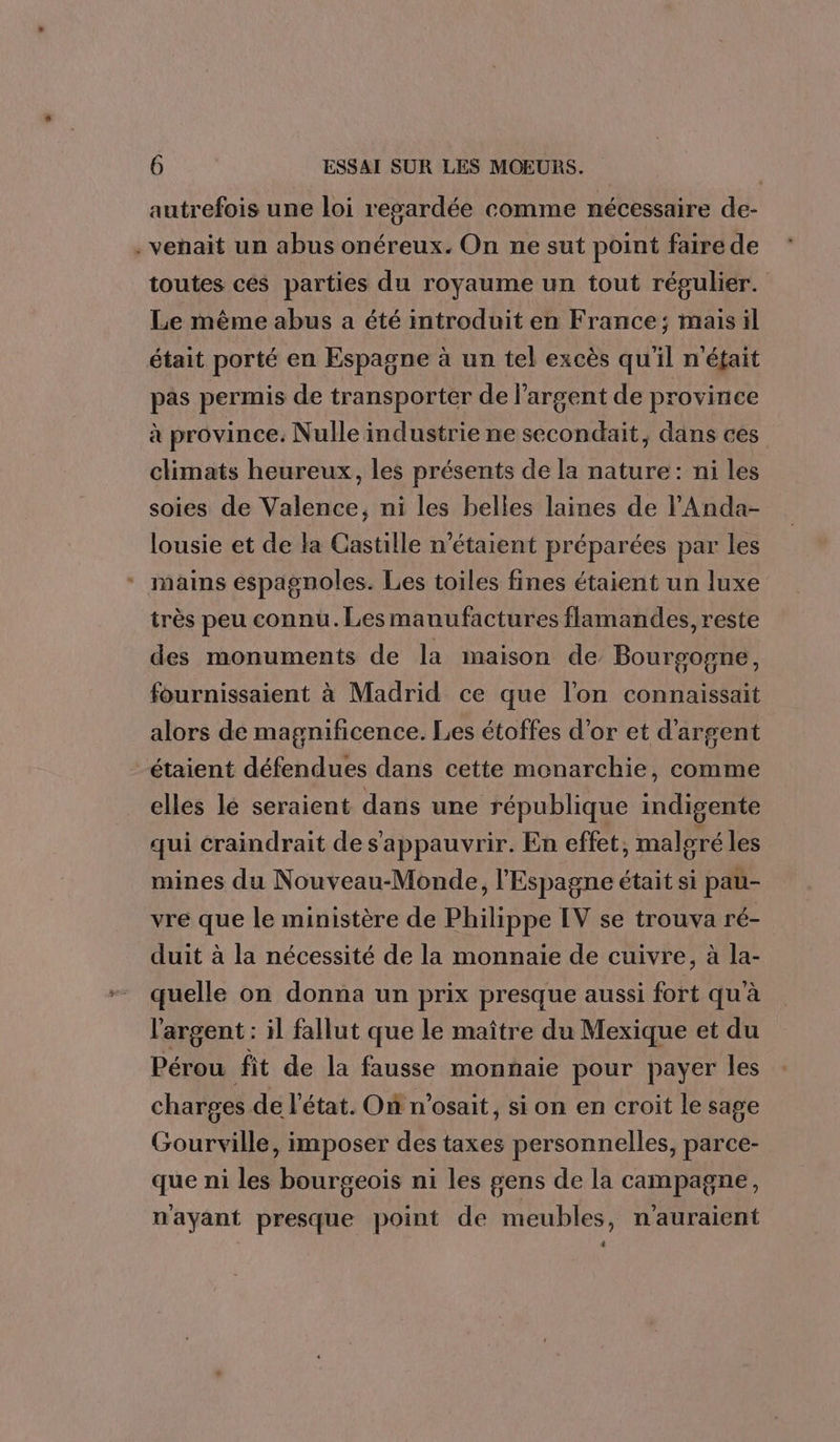 autrefois une loi regardée comme nécessaire de- . venait un abus onéreux. On ne sut point faire de toutes ces parties du royaume un tout régulier. Le même abus a été introduit en France; mais il était porté en Espagne à un tel excès qu'il n'était pas permis de transporter de l'argent de province à province. Nulle industrie ne secondait, dans ces climats heureux, les présents de la nature: ni les soies de Valence, ni les belles laines de lAnda- lousie et de la Castille n'étaient préparées par les mains espagnoles. Les toiles fines étaient un luxe très peu connu. Les manufactures flamandes, reste des monuments de la maison de Bourgogne, fournissaient à Madrid ce que l’on connaissait alors de magnificence. Les étoffes d’or et d'argent étaient défendues dans cette monarchie, comme elles lé seraient dans une république indigente qui craindrait des'appauvrir. En effet, malgré les mines du Nouveau-Monde, l'Espagne était si pau- vre que le ministère de Philippe IV se trouva ré- duit à la nécessité de la monnaie de cuivre, à la- quelle on donna un prix presque aussi fort qu'à l'argent : il fallut que le maître du Mexique et du Pérou fit de la fausse monnaie pour payer les charges de l’état. On n’osait, si on en croit le sage Gourville, imposer des taxes personnelles, parce- que ni les bourgeois ni les gens de la campagne, nayant presque point de meubles, n'auraient 4