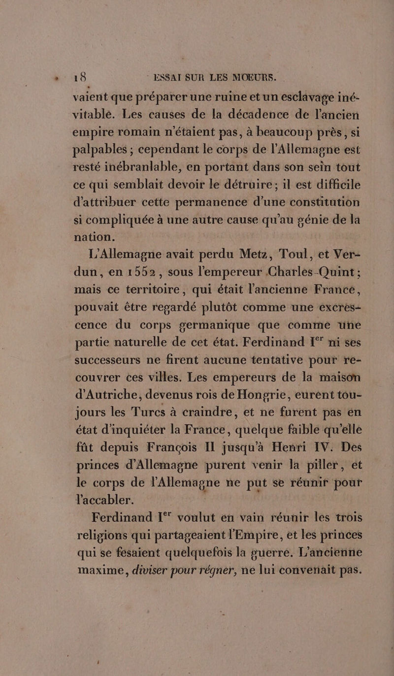 vaient que préparer une ruine et un esclavage iné- vitablé. Les causes de la décadence de l’ancien empire romain n'étaient pas, à beaucoup près, si palpables ; cependant le corps de l'Allemagne est resté inébranlable, en portant dans son sein tout ce qui semblait devoir le détruire; il est difficile d'attribuer cette permanence d’une constitution si compliquée à une autre cause qu'au génie de la nation. L'Allemagne avait perdu Metz, Toul, et Ver- dun, en 1552, sous l'empereur Charles Quint ; mais ce territoire, qui était l'ancienne France, pouvait être regardé plutôt comme une excres- cence du corps germanique que comme une partie naturelle de cet état. Ferdinand [°° ni ses successeurs ne firent aucune tentative pour re- couvrer ces villes. Les empereurs de la maison d'Autriche, devenus rois de Hongrie, eurént tou- jours les Turcs à craindre, et ne furent pas en état d'inquiéter la France, quelque faible qu'elle fât depuis Francois IL jusqu'a Henri IV: Des princes d'Allemagne purent venir la piller, et le corps de LORRURE ne put se réunir pour l'accabler. Ferdinand 1° voulut en vain réunir les trois religions qui partageaient l'Empire, et les princes qui se fesaient quelquefois la suerre. L'ancienne maxime, diviser pour régner, ne lui convetiait pas.