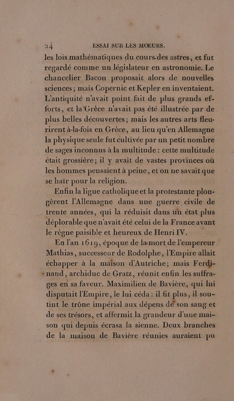 les lois mathématiques du cours.des astres, et fut regardé comme un législateur en astronomie. Le chancelier Bacon proposait alors de nouvelles sciences ; mais Copernic et Kepler en inventaient. L'antiquité n'avait point fait de plus grands ef- forts, et la'Grèce n'avait pas été illustrée par de plus belles découvertes; mais les autres arts fleu- rirent à-la-fois en Grèce, au lieu qu'en Allemagne la physique seule fut cultivée par un petit nombre de sages inconnus à la multitude : cette multitude était grossière; 1l y avait de vastes provinces où les hommes pensaient à peine, et on ne savait que se haïr pour la religion. Enfin la ligue catholique et la protestante plon- gèrent l'Allemagne dans une guerre civile de trente années, qui la réduisit dans un état plus déplorable que n'avait été celui de la France avant le régne paisible et heureux de Henri IV. En l'an 1619, époque de la mort de l'empereur Mathias, successeur de Rodolphe, l'Empire allait échapper à la maison d'Autriche; mais Ferdi- + nand , archiduc de Gratz, réunit enfin les suffra- ges en sa faveur. Maximilien de Bavière, qui lui disputait l'Empire, ie lui céda : il fit plus, il sou- tint le trône impérial aux dépens dé son sang et de ses trésors, et affermit la orandeur d'une mai- son qui depuis écrasa la sienne. Deux branches de la maison de Bavière réunies auraient pu