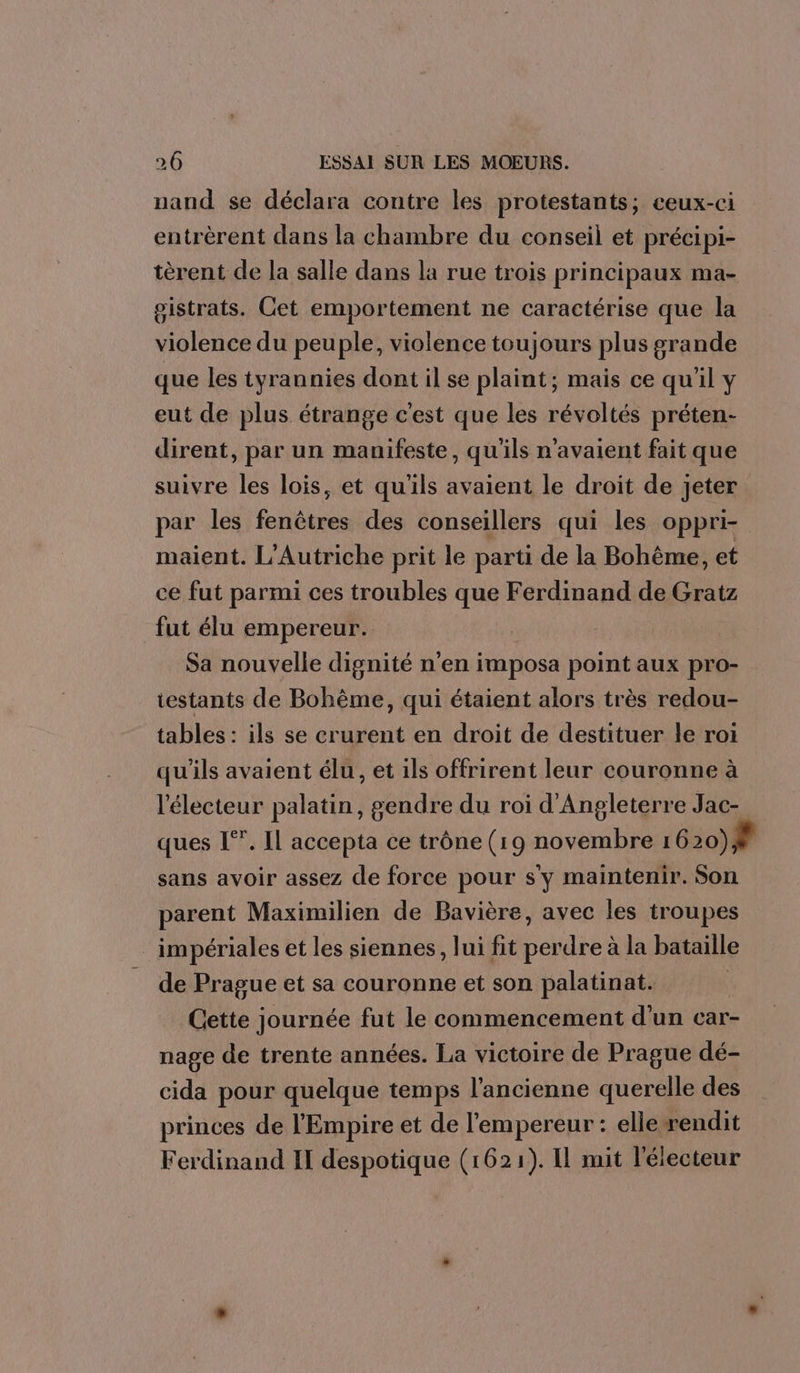 nand se déclara contre les protestants; ceux-ci entrèrent dans la chambre du conseil et précipi- tèrent de la salle dans la rue trois principaux ma- gistrats. Cet emportement ne caractérise que la violence du peuple, violence toujours plus grande que les tyrannies dont il se plaint; mais ce qu'il y eut de plus. étrange c'est que les révoltés préten- dirent, par un manifeste, qu'ils n'avaient fait que suivre les lois, et qu'ils avaient le droit de jeter par les fenêtres des conseillers qui les oppri- maient. L’Autriche prit le parti de la Bohême, et ce fut parmi ces troubles que Ferdinand de Gratz fut élu empereur. Sa nouvelle dignité n'en imposa point aux pro- testants de Bohème, qui étaient alors très redou- tables : ils se crurent en droit de destituer le rot qu'ils avaient élu, et ils offrirent leur couronne à l'électeur palatin, gendre du roi d'Angleterre Jac- ques [”. Il accepta ce trône (19 novembre 1 620)# sans avoir assez de force pour s'y maintenir. Son parent Maximilien de Bavière, avec les troupes impériales et les siennes, lui fit perdre à la bataille de Prague et sa couronne et son palatinat. Cette journée fut le commencement d'un car- nage de trente années. La victoire de Prague dé- cida pour quelque temps l’ancienne querelle des princes de l'Empire et de l'empereur : elle rendit Ferdinand II despotique (1621). Il mit l'électeur