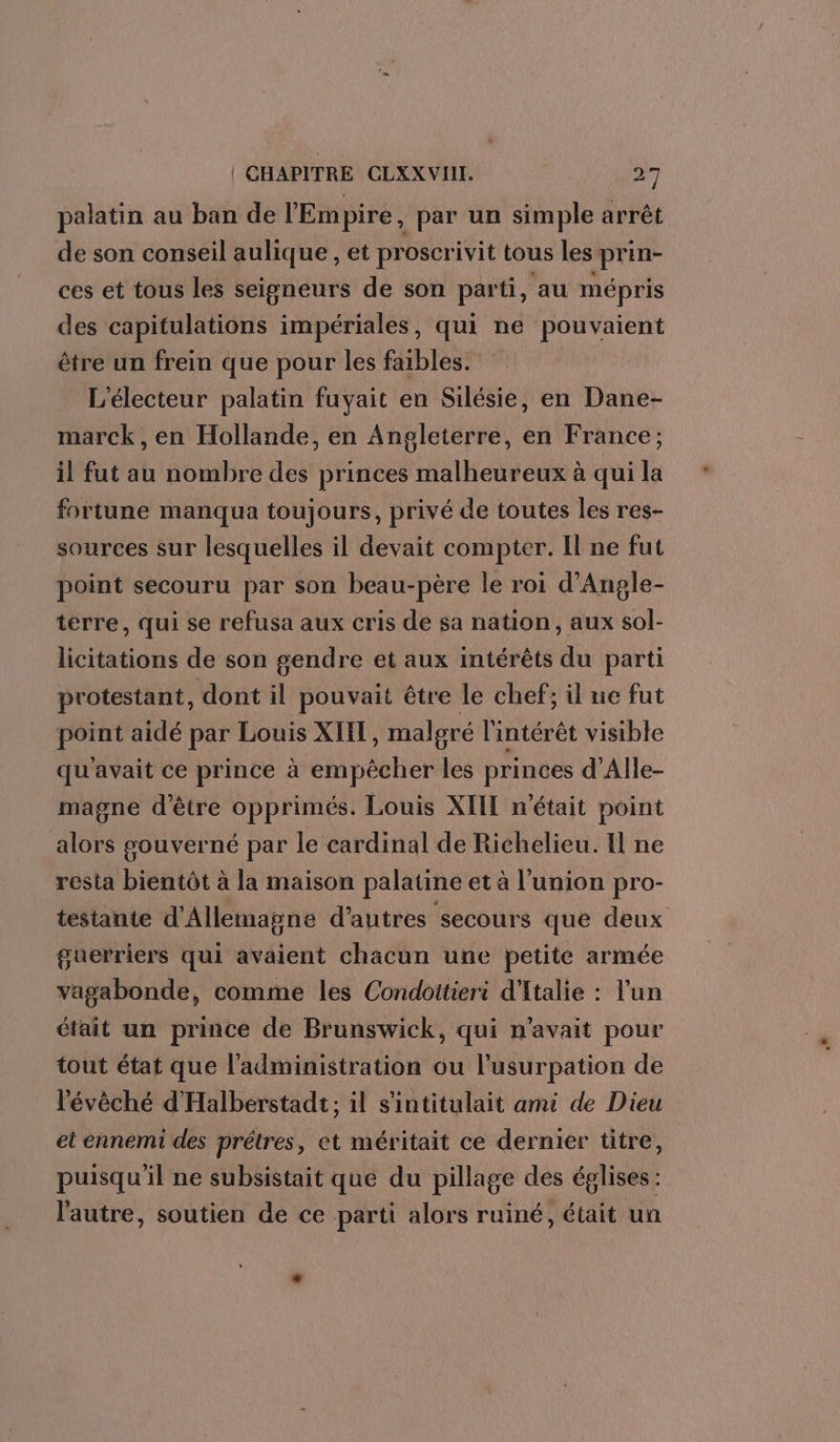 palatin au ban de l'Empire, par un simple arrêt de son conseil aulique , et proscrivit tous les prin- ces et tous les seigneurs de son parti, au mépris des capitulations impériales, qui ne pouvaient être un frein que pour les faibles. L'électeur palatin fuyait en Silésie, en Dane- marck, en Hollande, en Angleterre, en France; il fut au nombre des princes malheureux à qui la fortune manqua toujours, privé de toutes les res- sources sur lesquelles il devait compter. Il ne fut point secouru par son beau-père le roi d’Angle- terre, qui se refusa aux cris de sa nation, aux sol- licitations de son gendre et aux intérêts du parti protestant, dont il pouvait être le chef; il ne fut point aidé par Louis XIIL, malgré l'intérêt visible qu'avait ce prince à empêcher les princes d’Alle- magne d’être opprimés. Louis XIIL n'était point alors gouverné par le cardinal de Richelieu. Il ne resta bientôt à la maison palatine et à l'union pro- testante d'Allemagne d’autres ‘secours que deux guerriers qui avaient chacun une petite armée vagabonde, comme les Condottieri d'Italie : l’un était un prince de Brunswick, qui n'avait pour tout état que l'administration ou l’usurpation de l'évêché d'Halberstadt; il s'intitulait ami de Dieu et ennemi des prêtres, et méritait ce dernier titre, puisqu'il ne subsistait que du pillage des églises: l'autre, soutien de ce parti alors ruiné, était un