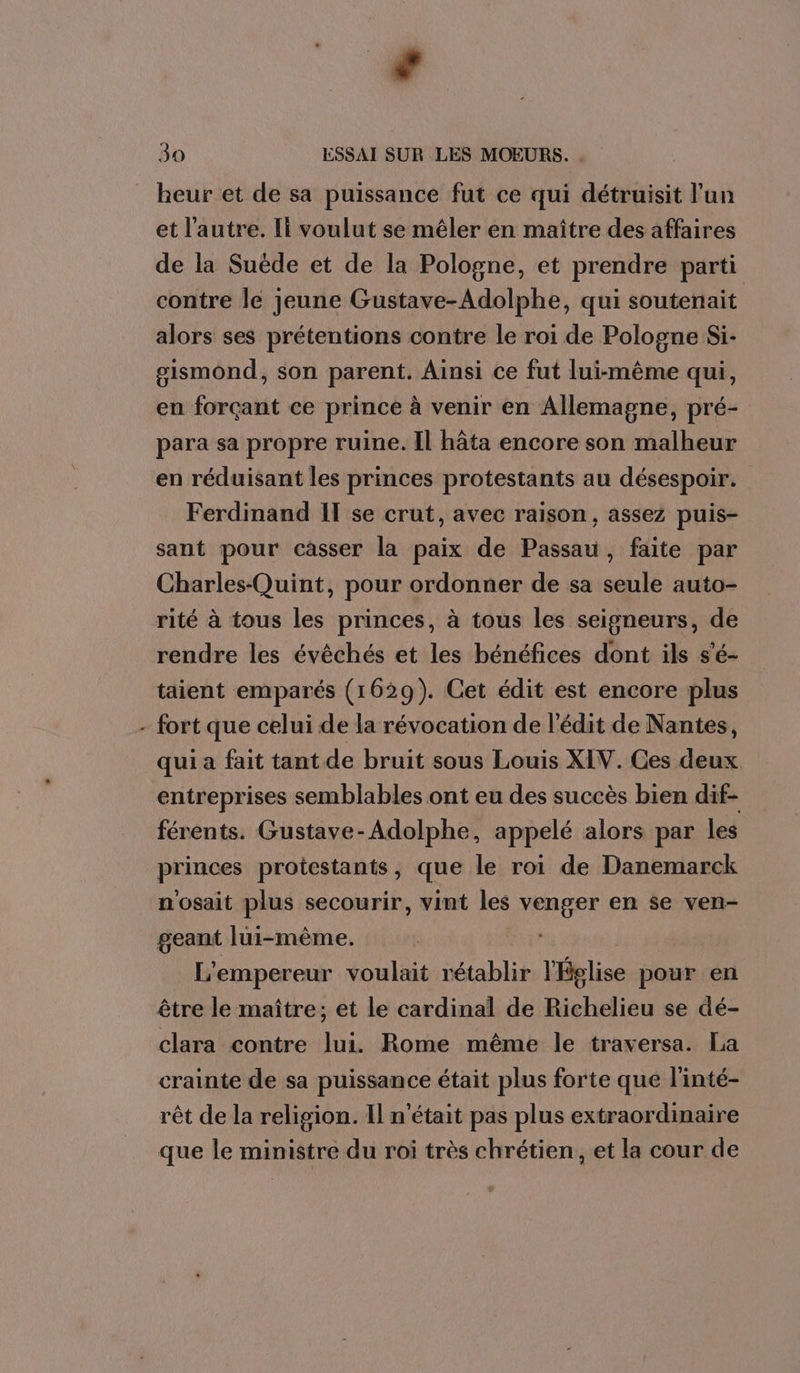 * ‘ heur et de sa puissance fut ce qui détruisit l'un et l'autre. Il voulut se mêler en maître des affaires de la Suède et de la Pologne, et prendre parti contre le jeune Gustave-Adolphe, qui soutenait alors ses prétentions contre le roi de Pologne Si- gismond, son parent. Ainsi ce fut lui-même qui, en forçant ce prince à venir en Allemagne, pré- para sa propre ruine. Il hâta encore son malheur en réduisant les princes protestants au désespoir. Ferdinand IT se crut, avec raison, assez puis- sant pour casser la paix de Passau, faite par Charles-Quint, pour ordonner de sa seule auto- rité à tous les princes, à tous les seigneurs, de rendre les évêchés et les bénéfices dont ils s'é- taient emparés (1629). Cet édit est encore plus fort que celui de la révocation de l’édit de Nantes, qui a fait tant de bruit sous Louis XIV. Ces deux entreprises semblables ont eu des succès bien dif- férents. Gustave-Adolphe, appelé alors par les princes protestants, que le roi de Danemarck n'osait plus secourir, vint les venger en se ven- geant lui-même. L'empereur voulait rétablir l'Église pour en être le maître; et le cardinal de Richelieu se dé- clara contre lui. Rome même le traversa. La crainte de sa puissance était plus forte que l'inté- rêt de la religion. Il n'était pas plus extraordinaire que le ministre du roi très chrétien, et la cour de