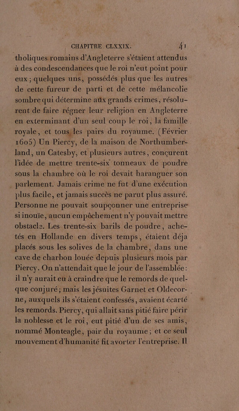 tholiques romains d'Angleterre s'étaient attendus à des condescendances que le roi n'eut point pour eux ; quelques uns, possédés plus que les autres de cette fureur de parti et de cette mélancolie sombre qui détermine aûüx grands crimes, résolu- rent de faire régner leur religion en Angleterre en exterminant d'un seul coup le roi, la famille royale, et tousiles pairs du royaume. (Février 1605) Un Piercy, de la maison de Northumber- land, un Catesby, et plusieurs autres, conçurent idée de mettre trente-six tonneaux de poudre sous la chambre où le roi devait haranguer son . parlement. Jamais crime ne fut d’une exécution plus facile, et jamais succès ne parut plus assuré. Personne ne pouvait soupçonner une entreprise siinouïe, aucun empêchement n'y pouvait mettre obstacle. Les trente-six barils de poudre, ache- tés en Hollande en divers temps, étaient déja placés sous les solives de la chambre, dans une cave de charbon louée depuis plusieurs mois par Piercy. On n'attendait que le jour de l'assemblée : il n y aurait eu à craindre que le remords de quel- que conjuré; mais les jésuites Garnet et Oldecor- ne, auxquels ils s'étaient confessés, avaient écarté les remords. Piercy, qui allait sans pitié faire périr la noblesse et le roi, eut pitié d’un de ses amis, nommé Monteagle, pair du royaume; et ce seul mouvement d'humanité fit avorter l'entreprise. Il