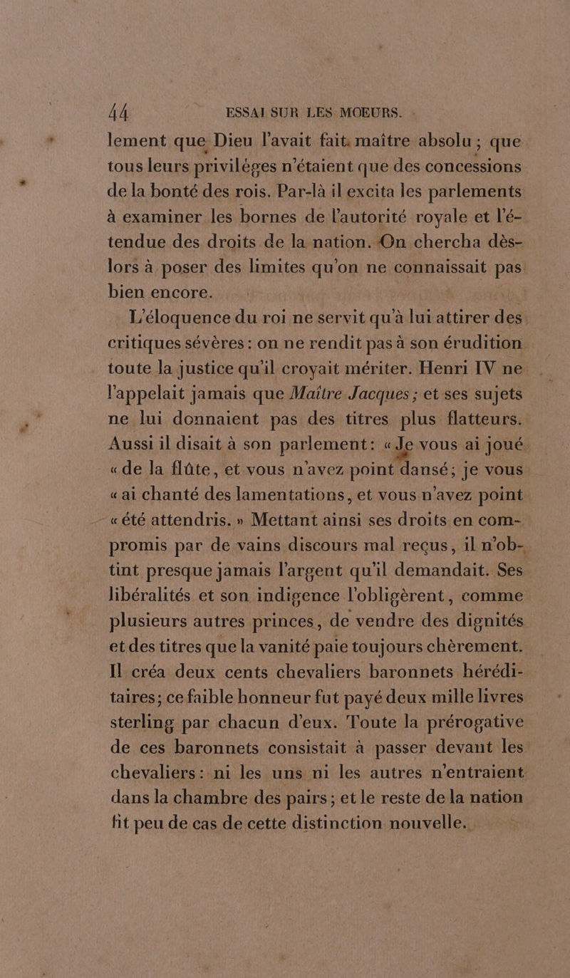 lement que Dieu l'avait fait. maître absolu ; que tous leurs privilèges n'étaient que des concessions de la bonté des rois. Par-là il excita les parlements à examiner les bornes de l'autorité royale et l'é- tendue des droits de la nation. On chercha dès- lors à poser des limites qu'on ne connaissait pas bien encore. Eu, L'éloquence du roi ne servit qu'à lui attirer des critiques sévères : on ne rendit pas à son érudition toute la justice qu'il croyait mériter. Henri IV ne l'appelait jamais que Maïlre Jacques ; et ses sujets ne lui donnaient pas des titres plus flatteurs. Aussi il disait à son pAerene « Je vous ai Joué. «de la flûte, et vous n'avez point use. Je vous « ai chanté des lamentations, et vous n'avez point «été attendris. » Mettant ainsi ses droits en com- promis par de vains discours mal reçus, il n’ob- tint presque jamais l'argent qu'il demandait. Ses libéralités et son indigence l'obligèrent, comme plusieurs autres princes, de vendre des dignités etdestitres que la vanité paie toujours chèrement. Il créa deux cents chevaliers baronnets hérédi- taires; ce faible honneur fut payé deux mille livres sterling par chacun d'eux. Toute la prérogative de ces baronnets consistait à passer devant les chevaliers : ni les uns n1 les autres n’entraient: dans la chambre des pairs ; et le reste de la nation fit peu de cas de cette distinction nouvelle.