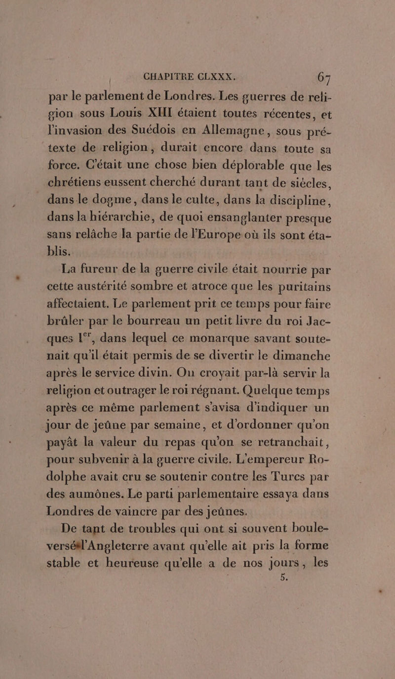 par le parlement de Londres. Les guerres de reli- sion sous Louis XII étaient toutes récentes, et l'invasion des Suédois en Allemagne, sous pré- texte de religion, durait encore dans toute sa force. C'était une chose bien déplorable que les chrétiens eussent cherché durant tant de siècles, dans le dogme, dans le culte, dans la discipline, dans la hiérarchie, de quoi ensanglanter presque sans relâche la partie de l'Europe où ils sont éta- blis. La fureur de la guerre civile était nourrie par cette austérité sombre et atroce que les puritains affectaient. Le parlement prit ce temps pour faire brûler par le bourreau un petit livre du roi Jac- ques l°’, dans lequel ce monarque savant soute- nait qu'il était permis de se divertir le dimanche après le service divin. On croyait par-là servir la religion et outrager le roi régnant. Quelque temps après ce même parlement s'avisa d'indiquer un jour de jeûne par semaine, et d'ordonner qu'on payât la valeur du repas qu'on se retranchait, pour subvenir à la guerre civile. L'empereur Ro- dolphe avait cru se soutenir contre les Tures par des aumônes. Le parti parlementaire essaya dans Londres de vaincre par des jeûnes. De tant de troubles qui ont si souvent boule- verséW'Angleterre avant qu'elle ait pris la forme stable et heureuse qu’elle a de nos jours, les LE