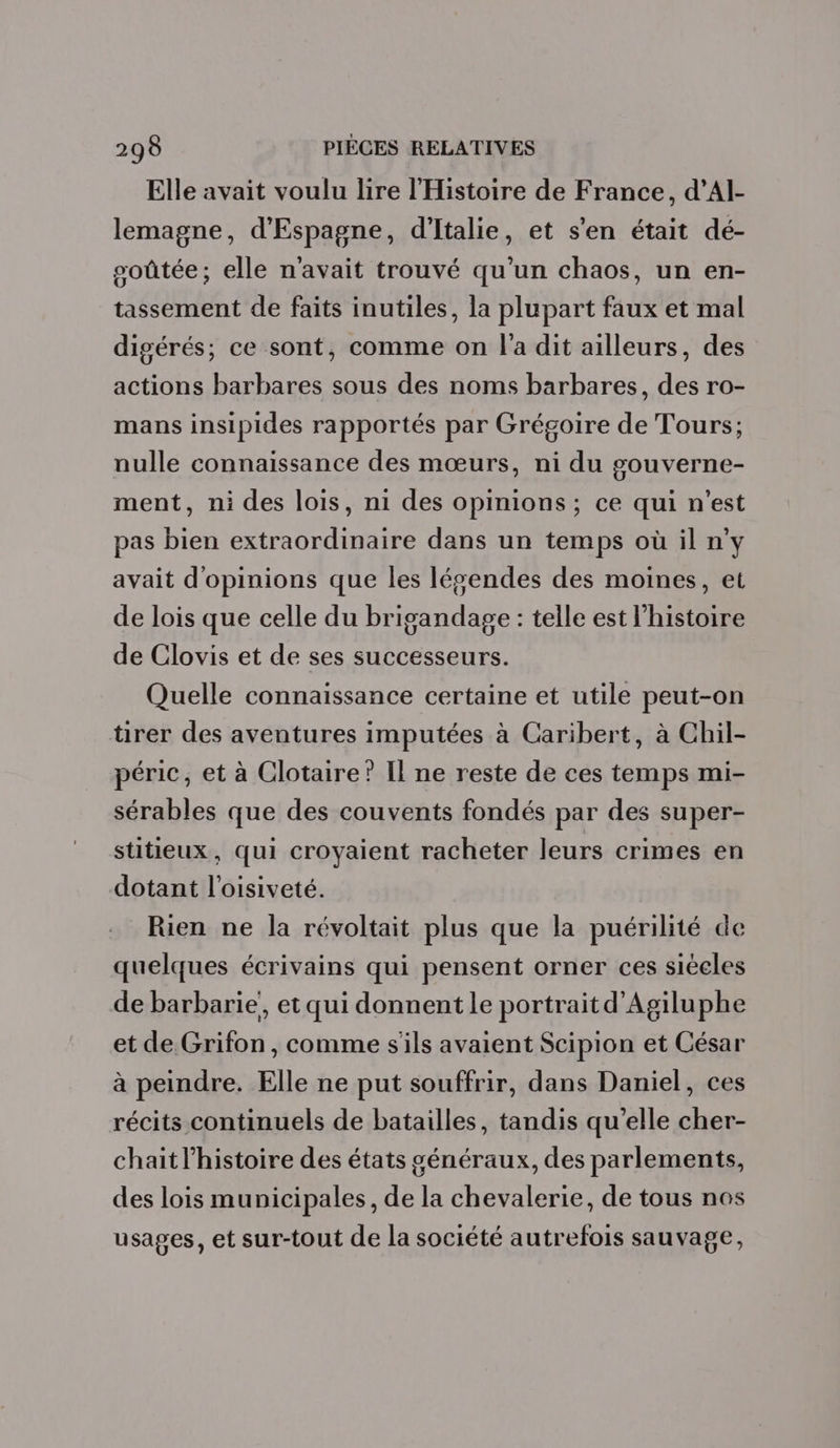 Elle avait voulu lire l'Histoire de France, d’Al- lemagne, d'Espagne, d'Italie, et s'en était dé- soûtée; elle n'avait trouvé qu’un chaos, un en- tassement de faits inutiles, la plupart faux et mal digérés;, ce sont, comme on l'a dit ailleurs, des actions barbares sous des noms barbares, des ro- mans insipides rapportés par Grégoire de Tours; nulle connaissance des mœurs, ni du gouverne- ment, ni des lois, ni des opinions; ce qui n'est pas bien extraordinaire dans un temps où il n'y avait d'opinions que les lévendes des moines, et de lois que celle du brigandage : telle est l’histoire de Clovis et de ses successeurs. Quelle connaissance certaine et utile peut-on tirer des aventures imputées à Caribert, à Chil- péric, et à Clotaire? Il ne reste de ces temps mi- sérables que des couvents fondés par des super- stitieux, qui croyaient racheter leurs crimes en dotant l’oisiveté. Rien ne la révoltait plus que la puérilité de quelques écrivains qui pensent orner ces siéeles de barbarie, et qui donnent le portrait d’Agiluphe et de Grifon, comme s'ils avaient Scipion et César à peindre. Elle ne put souffrir, dans Daniel, ces récits continuels de batailles, tandis qu'elle cher- chait l’histoire des états généraux, des parlements, des lois municipales, de la chevalerie, de tous nos usages, et sur-tout de la société autrefois sauvage,