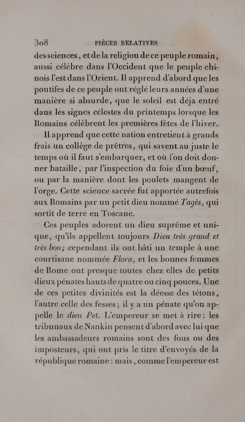 dessciences, etde la religion de ce peuple romain, aussi célébre dans l'Occident que le peuple chi- nois l’est dans l’Orient. Il apprend d’abord que les pontifes de ce peuple ont réglé leurs années d’une manière si absurde, que le soleil est déja entré dans les signes célestes du printemps lorsque les Romains célébrent les premières fêtes de l’hiver. Il apprend que cette nation entretient à grands frais un collège de prêtres, qui savent au juste le temps où il faut s'embarquer, et où l’on doit don- ner bataille, par l'inspection du foie d'un bœuf, ou par la manière dont les poulets mangent de l'orge. Cette science sacrée fut apportée autrefois aux Romains par un petit dieu nommé Tagès, qui: sortit de terre en Toscane. Ces peuples adorent un dieu suprême et uni- que, qu'ils appellent toujours Dieu très grand et très bon; cependant ils ont bâti un temple à une courtisane nommée Flora, et les bonnes femmes de Rome ont presque toutes chez elles de petits dieux pénates hauts de quatre ou cinq pouces. Une de ces petites divinités est la déesse des tétons, l'autre celle des fesses ; il y a un pénate qu’on ap- pelle le dieu Pet. L'empereur se met à rire: les tribunaux de Nankin pensent d'abord avec lui que les ambassadeurs romains sont des fous ou des imposteurs, qui ont pris le titre d’envoyés de la république romaine : mais, comme l'empereur est