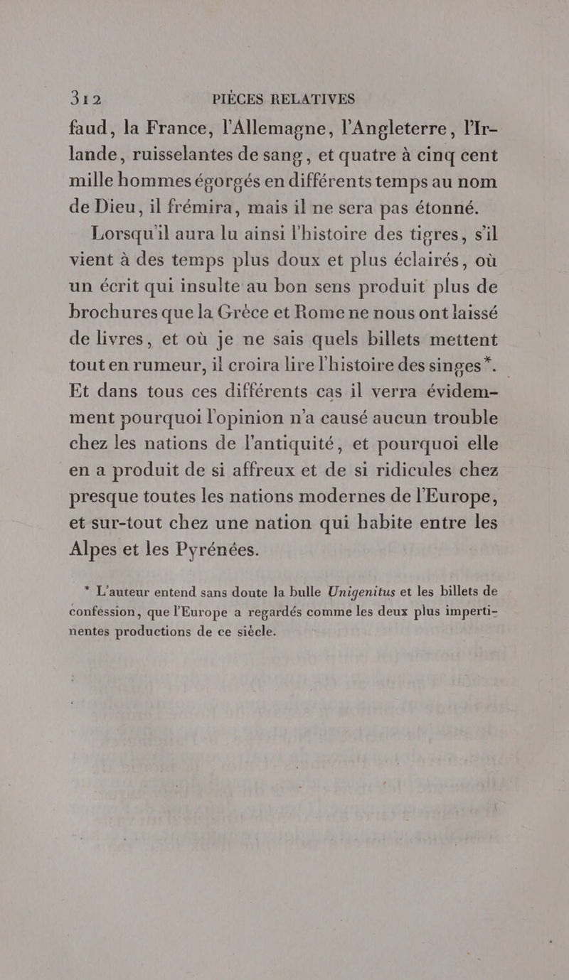 faud, la France, l'Allemagne, l'Angleterre, l'Ir- lande, ruisselantes de sang, et quatre à cinq cent mille hommes égorgés en différents temps au nom de Dieu, il frémira, mais il ne sera pas étonné. Lorsqu'il aura lu ainsi l'histoire des tigres, s'il vient à des temps plus doux et plus éclairés, où un écrit qui insulte au bon sens produit plus de brochures que la Grèce et Rome ne nous ont laissé de livres, et où je ne sais quels billets mettent tout en rumeur, il croira lire l'histoire des singes”. Et dans tous ces différents cas il verra évidem- ment pourquoi l'opinion n'a causé aucun trouble chez les nations de l'antiquité, et pourquoi elle en a produit de si affreux et de si ridicules chez presque toutes les nations modernes de l'Europe, et sur-tout chez une nation qui habite entre les Alpes et les Pyrénées. * L'auteur entend sans doute la bulle Unigenitus et les billets de confession, que l'Europe a regardés comme les deux plus imperti- nentes productions de ce siècle.