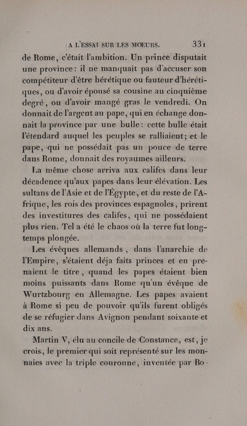 de Rome, c'était l'ambition. Un prince disputait une province: il ne manquait pas d'accuser son compétiteur d'être hérétique ou fauteur d’héréti- ques, ou d’avoir épousé sa cousine au cinquième degré, ou d’avoir mangé gras le vendredi. On donnait de l'argent au pape, qui en échange don- nait la province par une bulle: cette bulle était l'étendard auquel les peuples se ralliaient; et le pape, qui ne possédait pas un pouce de terre dans Rome, donnait des royaumes ailleurs. La même chose arriva aux califes dans leur décadence qu'aux papes dans leur élévation. Les sultans de l'Asie et de l'Égypte, et du reste de l’A- frique, les rois des provinces espagnoles, prirent des investitures des califes, qui ne possédaient plus rien. Tel a été le chaos où la terre fut long- temps plongée. Les évêques allemands, dans l'anarchie de l'Empire, s'étaient déja faits princes et en pre- naient le titre, quand les papes étaient bien moins puissants dans Rome qu'un évêque de Wurtzbourg en Allemagne. Les papes avaient à Rome si peu de pouvoir qu'ils furent obligés de se réfugier dans Avignon pendant soixante et dix ans. | Martin V, élu au concile de Constance, est, Je crois, le premier qui soit représenté sur les mon- naies avec la triple couronné, inventée par Bo -