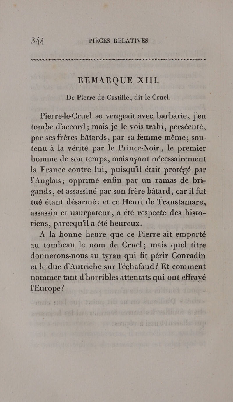 RL VASE LL BL RL RL RL /R L/L/R L/L/L LR LR RL /L/ LR /R/L L/R/E L/A RL U/R/T L/R/L UE /LA/R/L/V/R/R D REMARQUE XII. De Pierre de Castille, dit le Cruel. Pierre-le-Cruel se vengeait avec barbarie, j'en tombe d’accord ; mais je le vois trahi, persécuté, par ses frères bâtards, par sa femme même; sou- tenu à la vérité par le Prince-Noir, le premier homme de son temps, mais ayant nécessairement la France contre lui, puisqu'il était protégé par l'Anglais, opprimé enfin par un ramas de bri- sands, et assassiné par son frère bâtard, car il fut tué étant désarmé : et ce Henri de Transtamare, assassin et usurpateur, a été respecté des histo- riens, parcequ'il a été heureux. A la bonne heure que ce Pierre ait emporté au tombeau le nom de Cruel; mais quel titre donnerons-nous au tyran qui fit périr Conradin et le duc d'Autriche sur l'échafaud? Et comment nommer tant d'horribles attentats qui ont effrayé l'Europe?