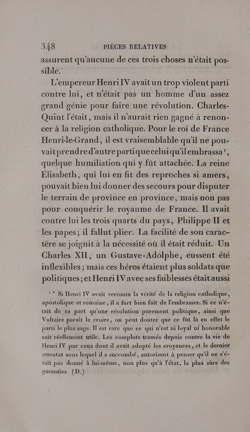 ? ® 1er Q assurent qu aucune de ces trois choses n'était pos- sible. L'empereur HenriIV avait un trop violent parti contre lui, et n'était pas un homme d'un assez orand génie pour faire une révolution. Charles- Quint l'était, mais 1l n'aurait rien gagné à renon- cer à la religion catholique. Pour le roi de France Henri-le-Grand, il est vraisemblable qu'il ne pou- vaitprendred'autre partiqueceluiqu'ilembrassa’, quelque humiliation qui y fût attachée. La reine Elisabeth, qui lui en fit des reproches si amers, pouvait bien lui donner des secours pour disputer le terrain de province en province, mais non pas pour conquérir le royaume de France. Il avait contre lui les trois quarts du pays, Philippe IT et les papes; il fallut plier. La facilité de son carac- tère se joignit à la nécessité où il était réduit. Un Charles XII, un Gustave-Adolphe, eussent été inflexibles ; mais ces héros étaient plus soldats que politiques; et Henri IV avec ses faiblesses était aussi ** Si Henri IV avait reconnu la vérité de la religion catholique, apostolique et romaine, il a fort bien fait de embrasser. Si ce n’é- tait de sa part qu'une résolution purement politique, ainsi que Voltaire paraît le croire, on peut douter que ce fût là en effet le parti le plus sage. Il est rare que ce qui n’est ni loyal ni honorable soit réellement utile. Les complots tramés depuis contre la vie de Henri IV par ceux dont il avait adopté les croyances, et le dernier attentat sous lequel il a succombé, autorisent à penser qu’il ne s’é- tait pas donné à lui-même, non plus qu’à l'état, la plus sûre des garanties (D.)