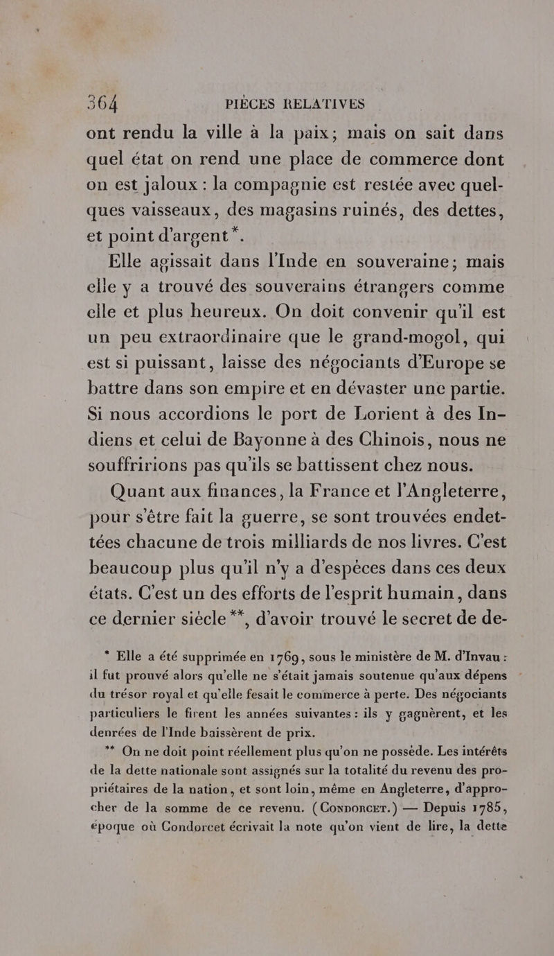 ont rendu la ville à la paix; mais on sait dans quel état on rend une place de commerce dont on est jaloux : la compagnie est restée avec quel- ques vaisseaux, des magasins ruinés, des dettes, et point d'argent”. Elle agissait dans l'Inde en souveraine; mais elle y a trouvé des souverains étrangers comme elle et plus heureux. On doit convenir qu'il est un peu extraordinaire que le grand-mosol, qui est si puissant, laisse des négociants d'Europe se battre dans son empire et en dévaster une partie. Si nous accordions le port de Lorient à des In- diens et celui de Bayonne à des Chinois, nous ne souffririons pas qu'ils se battissent chez nous. Quant aux finances, la France et l'Angleterre, pour s'être fait la guerre, se sont trouvées endet- tées chacune de trois milliards de nos livres. C’est beaucoup plus qu'il n’y a d'espèces dans ces deux états. C’est un des efforts de l'esprit humain, dans ce dernier siècle **, d’avoir trouvé le secret de de- * Elle a été supprimée en 1769, sous le ministère de M. d’Invau : il fut prouvé alors qu’elle ne s'était jamais soutenue qu'aux dépens du trésor royal et qu’elle fesait le commerce à perte. Des négociants particuliers le firent les années suivantes : ils y gagnèrent, et les denrées de l'Inde baissèrent de prix. ** On ne doit point réellement plus qu’on ne possede. Les intérêts de la dette nationale sont assignés sur la totalité du revenu des pro- priétaires de la nation, et sont loin, même en Angleterre, d'appro- cher de la somme de ce revenu. (Connoncer.) — Depuis 1785, époque où Condorcet écrivait la note qu’on vient de lire, la dette